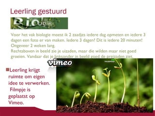 Leerling gestuurd
Voor het vak biologie moest ik 2 zaadjes iedere dag opmeten en iedere 3
dagen een foto er van maken. Iedere 3 dagen? Dit is iedere 20 minuten!
Ongeveer 2 weken lang.
Rechtsboven in beeld zie je uizaden, maar die wilden maar niet goed
groeien. Vandaar dat je linksonder in beeld goed de preizaden ziet.

Leerling krijgt
ruimte om eigen
idee te verwerken.
Filmpje is
geplaatst op
Vimeo.

 