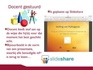 Docent gestuurd

Docent biedt stof aan op
de wijze die hij/zij voor dat
moment het best geschikt
acht.
Bijvoorbeeld in de vorm
van een presentatie,
waarbij alle benodigde info
is terug te lezen…

Is geplaatst op Slideshare

 