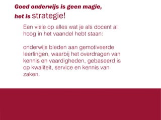 Goed onderwijs is geen magie,
het is strategie!
Een visie op alles wat je als docent al
hoog in het vaandel hebt staan:
onderwijs bieden aan gemotiveerde
leerlingen, waarbij het overdragen van
kennis en vaardigheden, gebaseerd is
op kwaliteit, service en kennis van
zaken.

 