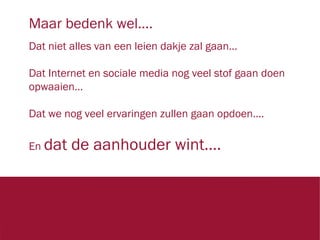 Maar bedenk wel….
Dat niet alles van een leien dakje zal gaan…
Dat Internet en sociale media nog veel stof gaan doen
opwaaien…
Dat we nog veel ervaringen zullen gaan opdoen….
En dat

de aanhouder wint….

1423

 