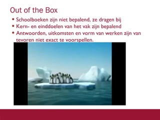 Out of the Box
• Schoolboeken zijn niet bepalend, ze dragen bij
• Kern- en einddoelen van het vak zijn bepalend
• Antwoorden, uitkomsten en vorm van werken zijn van
tevoren niet exact te voorspellen.

3 2

 