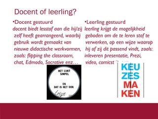 Docent of leerling?
•Docent gestuurd
docent biedt lesstof aan die hij/zij
zelf heeft gearrangeerd, waarbij
gebruik wordt gemaakt van
nieuwe didactische werkvormen,
zoals: flipping the classroom,
chat, Edmodo, Socrative enz…

•Leerling gestuurd
leerling krijgt de mogelijkheid
geboden om de te leren stof te
verwerken, op een wijze waarop
hij of zij dit passend vindt, zoals:
inleveren presentatie, Prezi,
video, comicstrip enz.

3 3

 