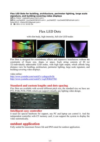 Flex LED Dots for buidling, architucture, perimeter lighting, large scale
signature, and building-covering video displays
      : Fisher <sales@huasun-tech.com>
      : yuchao622 <yuchao622@163.com> ,yuchao622 <yuchao622@hotmail.com>
fisher2012 <fisher2012@gmail.com>
      : 2011-3-11 10:02:54



                               Flex LED Dots
                  with slim body, high intensity, full-clor LED nodes




Flex Dots is designed for extrairdinary effects and expansive installations without the
constraints of fixure size, shape, or space. Each string consists of 40 (or
32) individually addressable LED nodes, with high light output, which affords long
distance view for buidling, architucture, perimeter lighting, large scale signature, and
building-covering video displays.
video online:
http://www.youtube.com/watch?v=yahqezc8vOc
http://www.youtube.com/watch?v=wgUfEKh57XE


Standard and custom lengths and dots spacing
Flex Dots are available with several different pitch size, the standard size we have are
P75, P100, P150, P200, which can support virtually any lighting video design.




Intelligent easy controller
it need not special hardware for support, any PC and laptop can control it. And the
independent controller with CF memory card, it can support the system to display the
video automatically.

outdoot application
Fully sealed for maximum fixture life and IP65-rated for outdoor application.




                                          1/3
 