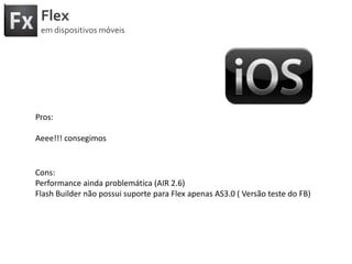 FlexemdispositivosmóveisPros:Aeee!!! consegimosCons:Performance aindaproblemática (AIR 2.6)Flash Builder nãopossuisuportepara Flex apenas AS3.0 ( Versãoteste do FB)