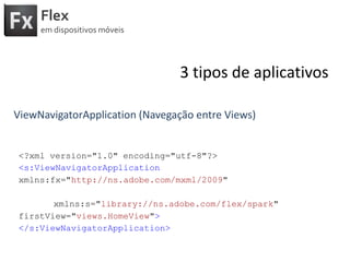Flexemdispositivosmóveis3 tipos de aplicativosViewNavigatorApplication (Navegação entre Views)<?xml version="1.0" encoding="utf-8"?><s:ViewNavigatorApplicationxmlns:fx="http://ns.adobe.com/mxml/2009" xmlns:s="library://ns.adobe.com/flex/spark" firstView="views.HomeView"></s:ViewNavigatorApplication>