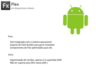 FlexemdispositivosmóveisPros:Fácilintegração com o sistemaoperacionalSuporte do Flash Builder paragerarinstaladorComponentes do Flex optimizadosparaele.Cons:Segmentação de versões, apenas 2.2 suportada (AIR)Nãotersuportepara APIs nativa (AIR )