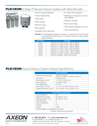 MKTF-115 AXEON is a registered trademark of AXEON Water Technologies. 02/12 ©2012 AXEON Water Technologies
P: 800-320-4074 • W: www.axeonwater.com
F: 800-609-0829 • E: sales@axeonwater.com
40980 County Center Drive, Suite 100, Temecula, CA 92591
All Weights and Dimensions are Approximate
Part Number Description
202442 SYSTEM, RO, TF, 6 STAGE, 25 GPD, 1 GPM UV, FLEXEON
202443 SYSTEM, RO, TF, 6 STAGE, 35 GPD, 1 GPM UV, FLEXEON
202444 SYSTEM, RO, TF, 6 STAGE, 50 GPD, 1 GPM UV, FLEXEON
202445 SYSTEM, RO, TF, 6 STAGE, 75 GPD, 1 GPM UV, FLEXEON
202446 SYSTEM, RO, TF, 6 STAGE, 100 GPD, 1 GPM UV, FLEXEON
202447 SYSTEM, RO, TF, 6 STAGE, 150 GPD, 1 GPM UV, FLEXEON
202542 SYSTEM, RO, UPGRADE, 1 GPM UV, 220V 50/60HZ
General Operating Specifications
Nominal Salt Rejection: 98%
Operating Pressure psi (bar): 40 – 80 (2.75 – 5.51)
Operating Temperature °F (°C): 40 – 90 (4.44 – 32.22)
Water Hardness gpg: <7
Maximum Turbidity NTU: <1
pH Range: 4 – 11
TDS ppm: <1000
A Pressure Regulator is to be Installed Prior to the System.
System Specifications
Daily Production Rates gpd (lpd):
25 (94.64), 35 (132.5)
50 (189.3), 75 (283.9), 100 (378.5), 150 (567.8)
Tank Capacity: 4 Gallons (3.2 Net)
Tank Dimensions inch (cm): 11 x 14 (27.9 x 35.6) (W x H)
Recovery Rate Ratio: 1:4 (Product to Waste)
System Weight lb. (kg): 25 (11.34)
System Dimensions inch (cm): 7 x 16 x 17 (17.7 x 40.6 x 43.1) (L x W x H)
Shipping Box Dimensions inch (cm): 18 x 19 x 20 (45.7 x 48.2 x 50.8) (L x W x H)
Tech Note: The ultraviolet light neutralizes any bacteria or viruses with its UV rays. This option
is recommended for feed waters such as well water which may contain microbio-
logical contaminants.
■ Thin Film Composite Membrane
■ 5 Micron Sediment Filter
■ Carbon Block
■ GAC Cartridge
■ Inline Post Carbon
■ Ultraviolet Light
■ Long Reach Non-Air Gap Faucet
■ 3.2 Gallon White Storage Tank
■ All Necessary Components For Quick &
Easy Installation
■ Standard 110V 60Hz
■ Quick Connect Fittings
■ 100% Tested & Assembled In The U.S.A.
■ 1-Year Limited Warranty
6 Stage TF Reverse Osmosis Systems with Ultraviolet Light
Reverse Osmosis Systems General Specifications
FLEXEON_MKTF-115_ResRO_PB 3/1/12 6:09 AM Page 4
 