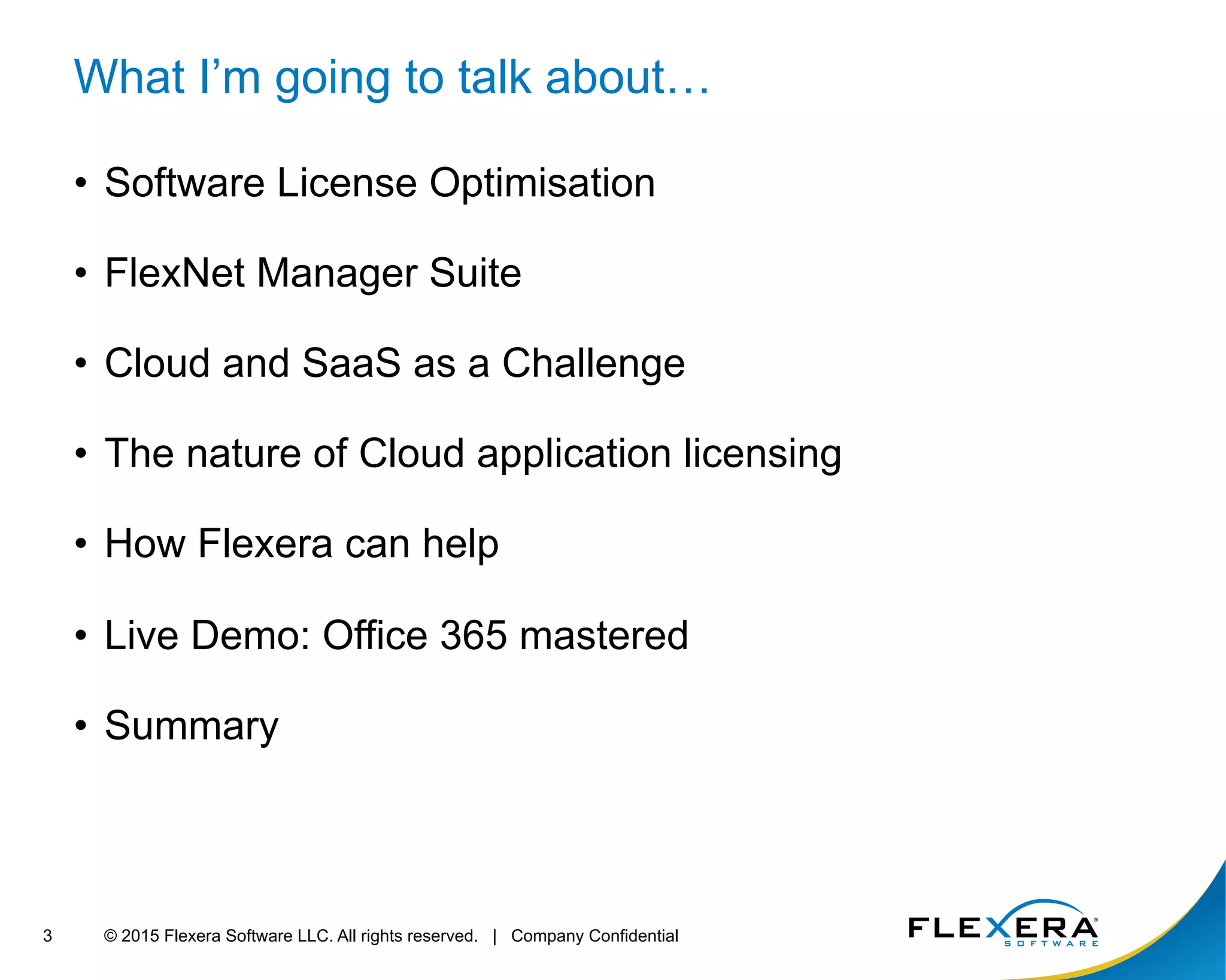 © 2015 Flexera Software LLC. All rights reserved. | Company Confidential3
What I’m going to talk about…
•  Software License Optimisation
•  FlexNet Manager Suite
•  Cloud and SaaS as a Challenge
•  The nature of Cloud application licensing
•  How Flexera can help
•  Live Demo: Office 365 mastered
•  Summary
 