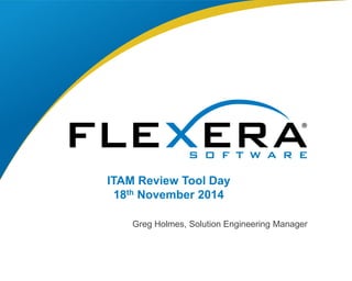 ITAM Review Tool Day 
18th November 2014 
Greg Holmes, Solution Engineering Manager 
© 2014 Flexera Software LLC. All 1 rights reserved. | Company Confidential 
 