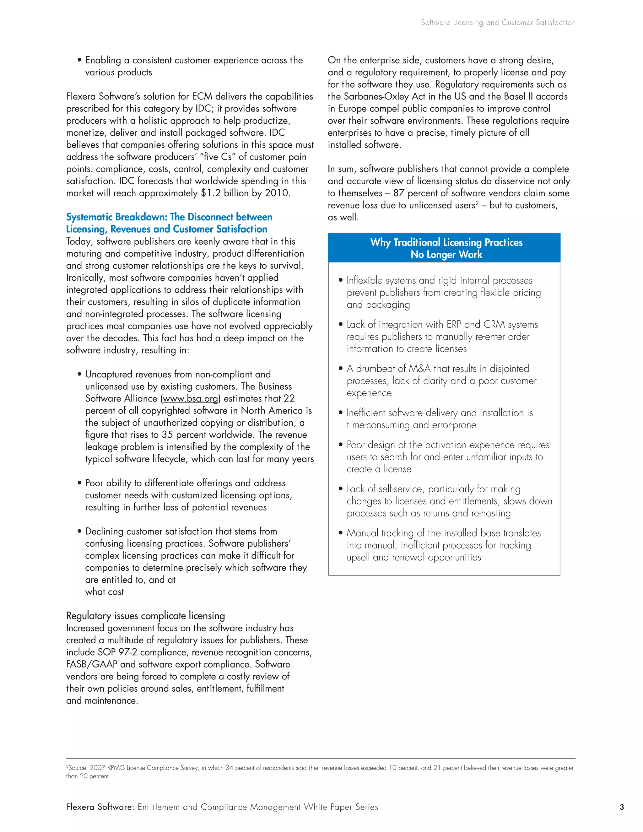 Software Licensing and Customer Sat isfact ion




    • Enabling a consistent customer experience across the                                     On the enterprise side, customers have a strong desire,
      various products                                                                         and a regulatory requirement, to properly license and pay
                                                                                               for the software they use. Regulatory requirements such as
Flexera Software’s solution for ECM delivers the capabilities                                  the Sarbanes-Oxley Act in the US and the Basel II accords
prescribed for this category by IDC; it provides software                                      in Europe compel public companies to improve control
producers with a holistic approach to help productize,                                         over their software environments. These regulations require
monetize, deliver and install packaged software. IDC                                           enterprises to have a precise, timely picture of all
believes that companies offering solutions in this space must                                  installed software.
address the software producers’ “five Cs” of customer pain
points: compliance, costs, control, complexity and customer                                    In sum, software publishers that cannot provide a complete
satisfaction. IDC forecasts that worldwide spending in this                                    and accurate view of licensing status do disservice not only
market will reach approximately $1.2 billion by 2010.                                          to themselves – 87 percent of software vendors claim some
                                                                                               revenue loss due to unlicensed users2 – but to customers,
Systematic Breakdown: The Disconnect between                                                   as well.
Licensing, Revenues and Customer Satisfaction
Today, software publishers are keenly aware that in this                                                      Why Traditional Licensing Practices
maturing and competitive industry, product differentiation                                                            No Longer Work
and strong customer relationships are the keys to survival.
Ironically, most software companies haven’t applied                                               • Inflexible systems and rigid internal processes
integrated applications to address their relationships with                                         prevent publishers from creating flexible pricing
their customers, resulting in silos of duplicate information                                        and packaging
and non-integrated processes. The software licensing
practices most companies use have not evolved appreciably                                         • Lack of integration with ERP and CRM systems
over the decades. This fact has had a deep impact on the                                            requires publishers to manually re-enter order
software industry, resulting in:                                                                    information to create licenses

                                                                                                  • A drumbeat of M&A that results in disjointed
    • Uncaptured revenues from non-compliant and
                                                                                                    processes, lack of clarity and a poor customer
      unlicensed use by existing customers. The Business
                                                                                                    experience
      Software Alliance (www.bsa.org) estimates that 22
      percent of all copyrighted software in North America is                                     • Inefficient software delivery and installation is
      the subject of unauthorized copying or distribution, a                                        time-consuming and error-prone
      figure that rises to 35 percent worldwide. The revenue
      leakage problem is intensified by the complexity of the                                     • Poor design of the activation experience requires
      typical software lifecycle, which can last for many years                                     users to search for and enter unfamiliar inputs to
                                                                                                    create a license
    • Poor ability to differentiate offerings and address
                                                                                                  • Lack of self-service, particularly for making
      customer needs with customized licensing options,
                                                                                                    changes to licenses and entitlements, slows down
      resulting in further loss of potential revenues
                                                                                                    processes such as returns and re-hosting
    • Declining customer satisfaction that stems from                                             • Manual tracking of the installed base translates
      confusing licensing practices. Software publishers’                                           into manual, inefficient processes for tracking
      complex licensing practices can make it difficult for                                         upsell and renewal opportunities
      companies to determine precisely which software they
      are entitled to, and at
      what cost

Regulatory issues complicate licensing
Increased government focus on the software industry has
created a multitude of regulatory issues for publishers. These
include SOP 97-2 compliance, revenue recognition concerns,
FASB/GAAP and software export compliance. Software
vendors are being forced to complete a costly review of
their own policies around sales, entitlement, fulfillment
and maintenance.




2
 Source: 2007 KPMG License Compliance Survey, in which 34 percent of respondents said their revenue losses exceeded 10 percent, and 21 percent believed their revenue losses were greater
than 20 percent.




Flexera Software: Ent it lement and Compliance Management White Paper Series                                                                                                                3
 