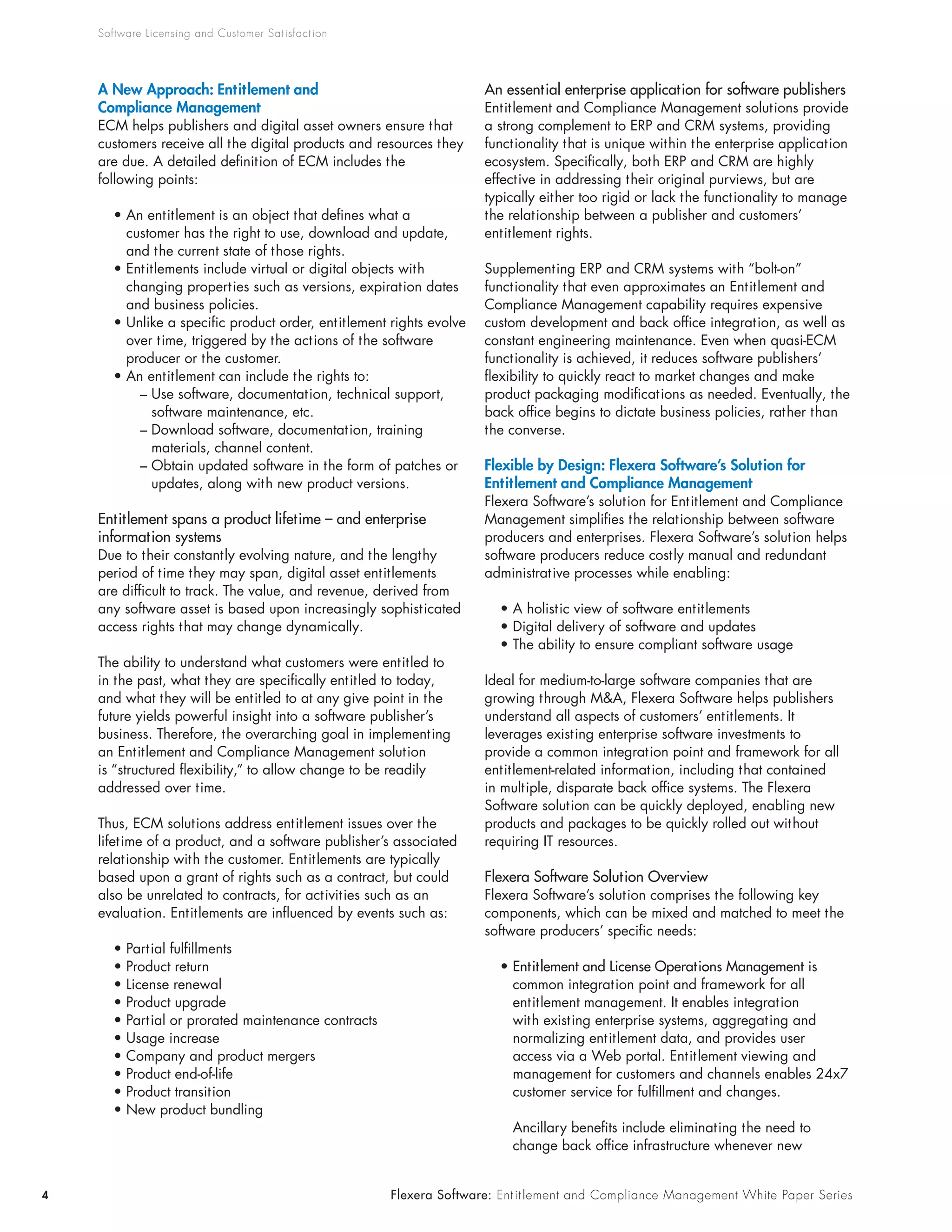 Software Licensing and Customer Sat isfact ion




    A New Approach: Entitlement and                                   An essential enterprise application for software publishers
    Compliance Management                                             Entitlement and Compliance Management solutions provide
    ECM helps publishers and digital asset owners ensure that         a strong complement to ERP and CRM systems, providing
    customers receive all the digital products and resources they     functionality that is unique within the enterprise application
    are due. A detailed definition of ECM includes the                ecosystem. Specifically, both ERP and CRM are highly
    following points:                                                 effective in addressing their original purviews, but are
                                                                      typically either too rigid or lack the functionality to manage
       • An entitlement is an object that defines what a              the relationship between a publisher and customers’
         customer has the right to use, download and update,          entitlement rights.
         and the current state of those rights.
       • Entitlements include virtual or digital objects with         Supplementing ERP and CRM systems with “bolt-on”
         changing properties such as versions, expiration dates       functionality that even approximates an Entitlement and
         and business policies.                                       Compliance Management capability requires expensive
       • Unlike a specific product order, entitlement rights evolve   custom development and back office integration, as well as
         over time, triggered by the actions of the software          constant engineering maintenance. Even when quasi-ECM
         producer or the customer.                                    functionality is achieved, it reduces software publishers’
       • An entitlement can include the rights to:                    flexibility to quickly react to market changes and make
           – Use software, documentation, technical support,          product packaging modifications as needed. Eventually, the
             software maintenance, etc.                               back office begins to dictate business policies, rather than
           – Download software, documentation, training               the converse.
             materials, channel content.
           – Obtain updated software in the form of patches or        Flexible by Design: Flexera Software’s Solution for
             updates, along with new product versions.                Entitlement and Compliance Management
                                                                      Flexera Software’s solution for Entitlement and Compliance
    Entitlement spans a product lifetime – and enterprise             Management simplifies the relationship between software
    information systems                                               producers and enterprises. Flexera Software’s solution helps
    Due to their constantly evolving nature, and the lengthy          software producers reduce costly manual and redundant
    period of time they may span, digital asset entitlements          administrative processes while enabling:
    are difficult to track. The value, and revenue, derived from
    any software asset is based upon increasingly sophisticated          • A holistic view of software entitlements
    access rights that may change dynamically.                           • Digital delivery of software and updates
                                                                         • The ability to ensure compliant software usage
    The ability to understand what customers were entitled to
    in the past, what they are specifically entitled to today,        Ideal for medium-to-large software companies that are
    and what they will be entitled to at any give point in the        growing through M&A, Flexera Software helps publishers
    future yields powerful insight into a software publisher’s        understand all aspects of customers’ entitlements. It
    business. Therefore, the overarching goal in implementing         leverages existing enterprise software investments to
    an Entitlement and Compliance Management solution                 provide a common integration point and framework for all
    is “structured flexibility,” to allow change to be readily        entitlement-related information, including that contained
    addressed over time.                                              in multiple, disparate back office systems. The Flexera
                                                                      Software solution can be quickly deployed, enabling new
    Thus, ECM solutions address entitlement issues over the           products and packages to be quickly rolled out without
    lifetime of a product, and a software publisher’s associated      requiring IT resources.
    relationship with the customer. Entitlements are typically
    based upon a grant of rights such as a contract, but could        Flexera Software Solution Overview
    also be unrelated to contracts, for activities such as an         Flexera Software’s solution comprises the following key
    evaluation. Entitlements are influenced by events such as:        components, which can be mixed and matched to meet the
                                                                      software producers’ specific needs:
       •   Partial fulfillments
       •   Product return                                                • Entitlement and License Operations Management is
       •   License renewal                                                 common integration point and framework for all
       •   Product upgrade                                                 entitlement management. It enables integration
       •   Partial or prorated maintenance contracts                       with existing enterprise systems, aggregating and
       •   Usage increase                                                  normalizing entitlement data, and provides user
       •   Company and product mergers                                     access via a Web portal. Entitlement viewing and
       •   Product end-of-life                                             management for customers and channels enables 24x7
       •   Product transition                                              customer service for fulfillment and changes.
       •   New product bundling
                                                                           Ancillary benefits include eliminating the need to
                                                                           change back office infrastructure whenever new


4                                                      Flexera Software: Ent it lement and Compliance Management White Paper Series
 