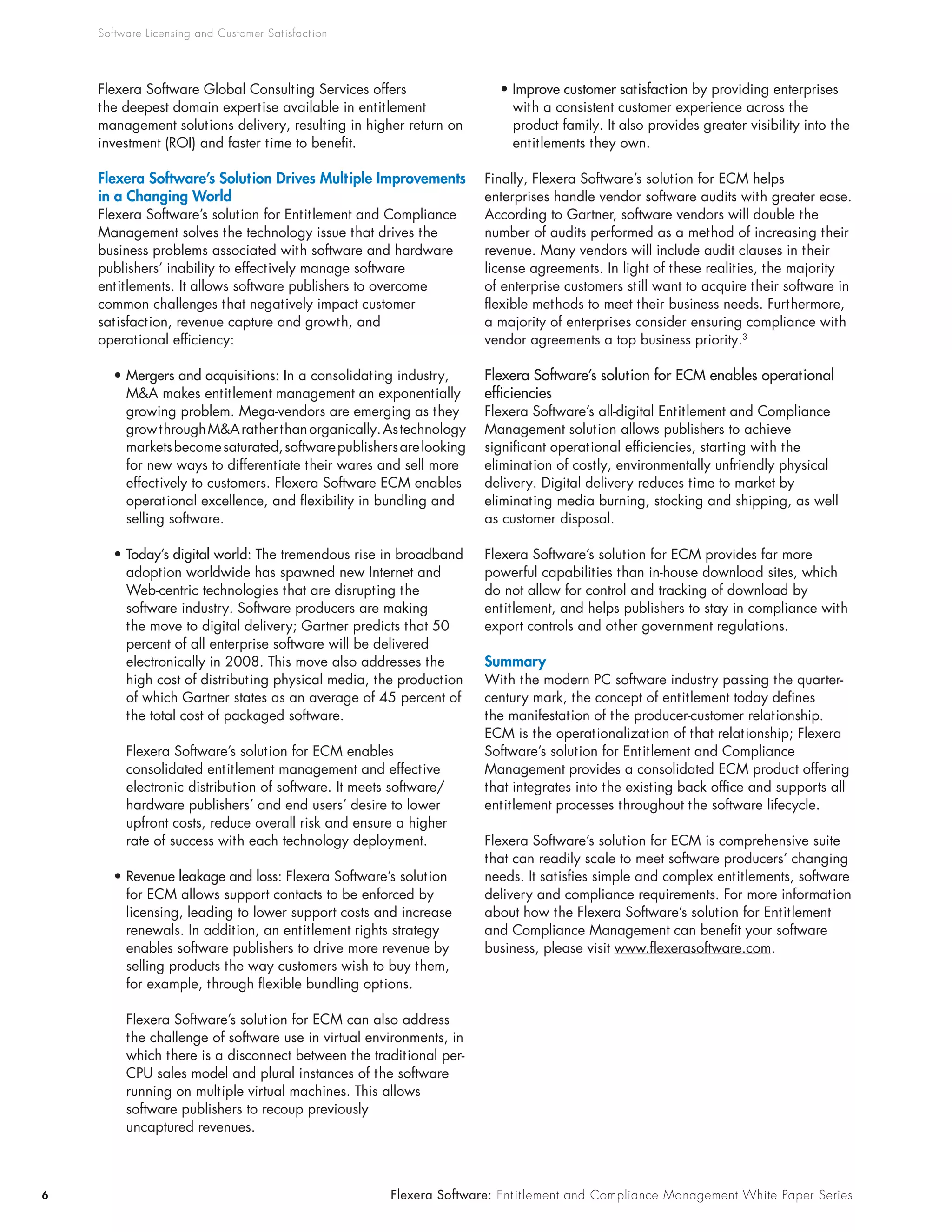 Software Licensing and Customer Sat isfact ion




    Flexera Software Global Consulting Services offers                  • Improve customer satisfaction by providing enterprises
    the deepest domain expertise available in entitlement                 with a consistent customer experience across the
    management solutions delivery, resulting in higher return on          product family. It also provides greater visibility into the
    investment (ROI) and faster time to benefit.                          entitlements they own.

    Flexera Software’s Solution Drives Multiple Improvements         Finally, Flexera Software’s solution for ECM helps
    in a Changing World                                              enterprises handle vendor software audits with greater ease.
    Flexera Software’s solution for Entitlement and Compliance       According to Gartner, software vendors will double the
    Management solves the technology issue that drives the           number of audits performed as a method of increasing their
    business problems associated with software and hardware          revenue. Many vendors will include audit clauses in their
    publishers’ inability to effectively manage software             license agreements. In light of these realities, the majority
    entitlements. It allows software publishers to overcome          of enterprise customers still want to acquire their software in
    common challenges that negatively impact customer                flexible methods to meet their business needs. Furthermore,
    satisfaction, revenue capture and growth, and                    a majority of enterprises consider ensuring compliance with
    operational efficiency:                                          vendor agreements a top business priority.3

       • Mergers and acquisitions: In a consolidating industry,      Flexera Software’s solution for ECM enables operational
         M&A makes entitlement management an exponentially           efficiencies
         growing problem. Mega-vendors are emerging as they          Flexera Software’s all-digital Entitlement and Compliance
         grow through M&A rather than organically. As technology     Management solution allows publishers to achieve
         markets become saturated, software publishers are looking   significant operational efficiencies, starting with the
         for new ways to differentiate their wares and sell more     elimination of costly, environmentally unfriendly physical
         effectively to customers. Flexera Software ECM enables      delivery. Digital delivery reduces time to market by
         operational excellence, and flexibility in bundling and     eliminating media burning, stocking and shipping, as well
         selling software.                                           as customer disposal.

       • Today’s digital world: The tremendous rise in broadband     Flexera Software’s solution for ECM provides far more
         adoption worldwide has spawned new Internet and             powerful capabilities than in-house download sites, which
         Web-centric technologies that are disrupting the            do not allow for control and tracking of download by
         software industry. Software producers are making            entitlement, and helps publishers to stay in compliance with
         the move to digital delivery; Gartner predicts that 50      export controls and other government regulations.
         percent of all enterprise software will be delivered
         electronically in 2008. This move also addresses the        Summary
         high cost of distributing physical media, the production    With the modern PC software industry passing the quarter-
         of which Gartner states as an average of 45 percent of      century mark, the concept of entitlement today defines
         the total cost of packaged software.                        the manifestation of the producer-customer relationship.
                                                                     ECM is the operationalization of that relationship; Flexera
         Flexera Software’s solution for ECM enables                 Software’s solution for Entitlement and Compliance
         consolidated entitlement management and effective           Management provides a consolidated ECM product offering
         electronic distribution of software. It meets software/     that integrates into the existing back office and supports all
         hardware publishers’ and end users’ desire to lower         entitlement processes throughout the software lifecycle.
         upfront costs, reduce overall risk and ensure a higher
         rate of success with each technology deployment.            Flexera Software’s solution for ECM is comprehensive suite
                                                                     that can readily scale to meet software producers’ changing
       • Revenue leakage and loss: Flexera Software’s solution       needs. It satisfies simple and complex entitlements, software
         for ECM allows support contacts to be enforced by           delivery and compliance requirements. For more information
         licensing, leading to lower support costs and increase      about how the Flexera Software’s solution for Entitlement
         renewals. In addition, an entitlement rights strategy       and Compliance Management can benefit your software
         enables software publishers to drive more revenue by        business, please visit www.flexerasoftware.com.
         selling products the way customers wish to buy them,
         for example, through flexible bundling options.

         Flexera Software’s solution for ECM can also address
         the challenge of software use in virtual environments, in
         which there is a disconnect between the traditional per-
         CPU sales model and plural instances of the software
         running on multiple virtual machines. This allows
         software publishers to recoup previously
         uncaptured revenues.



6                                                     Flexera Software: Ent it lement and Compliance Management White Paper Series
 