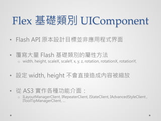 Flex Ae UIComponent
? Flash API ԭOӋĿˁKǑóʽ

?  Flash AeČԷ
  o width, height, scaleX, scaleY, x, y, z, rotation, rotationX, rotationY,


? O width, height ֱɃݱs

?  AS3 Nܽ棺
  o ILayoutManagerClient, IRepeaterClient, IStateClient, IAdvancedStyleClient ,
    IToolTipManagerClient, 
 