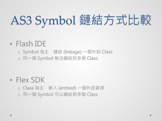AS3 Symbol 朽Yʽ^
? Flash IDE
  o Symbol 朽Y (linkage) һⲿ Class
  o ͬһ Symbol o朽Y Class




? Flex SDK
  o Class Ƕ (embed) һⲿYԴ
  o ͬһ Symbol 朽Y Class
 