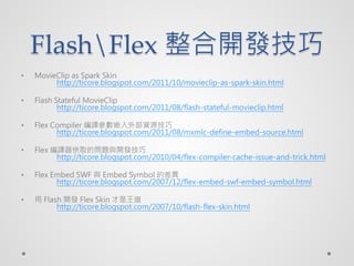 FlashFlex _l
?   MovieClip as Spark Skin
         http://ticore.blogspot.com/2011/10/movieclip-as-spark-skin.html

?   Flash Stateful MovieClip
           http://ticore.blogspot.com/2011/08/flash-stateful-movieclip.html

?   Flex Compiler gǶⲿYԴ
          http://ticore.blogspot.com/2011/08/mxmlc-define-embed-source.html

?   Flex gȡĆ}c_l
          http://ticore.blogspot.com/2010/04/flex-compiler-cache-issue-and-trick.html

?   Flex Embed SWF c Embed Symbol Ĳ
          http://ticore.blogspot.com/2007/12/flex-embed-swf-embed-symbol.html

?    Flash _l Flex Skin 
          http://ticore.blogspot.com/2007/10/flash-flex-skin.html
 
