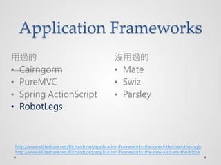 Application Frameworks
^                                           ]^
? Cairngorm                                   ? Mate
? PureMVC                                     ? Swiz
? Spring ActionScript                         ? Parsley
? RobotLegs



 http://www.slideshare.net/RichardLord/application-frameworks-the-good-the-bad-the-ugly
 http://www.slideshare.net/RichardLord/application-frameworks-the-new-kids-on-the-block
 