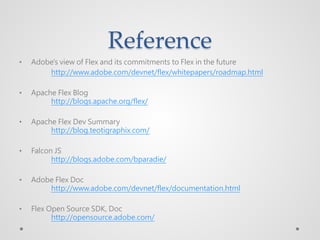 Reference
?   Adobe's view of Flex and its commitments to Flex in the future
        http://www.adobe.com/devnet/flex/whitepapers/roadmap.html

?   Apache Flex Blog
         http://blogs.apache.org/flex/

?   Apache Flex Dev Summary
         http://blog.teotigraphix.com/

?   Falcon JS
          http://blogs.adobe.com/bparadie/

?   Adobe Flex Doc
        http://www.adobe.com/devnet/flex/documentation.html

?   Flex Open Source SDK, Doc
          http://opensource.adobe.com/
 