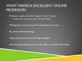 WHAT MAKES A EXCELLENT ONLINE
PROFESSOR?
 Professor needs to be the “teacher” and a “learner.
 Consider past online experience. Be experimental.
 Willingness to move away from traditional instruction.
 Be patient with technology.
 Using diverse tool box of learning strategies.
 Limit (but appropriate) use of audio, video, and other multi-media.
 