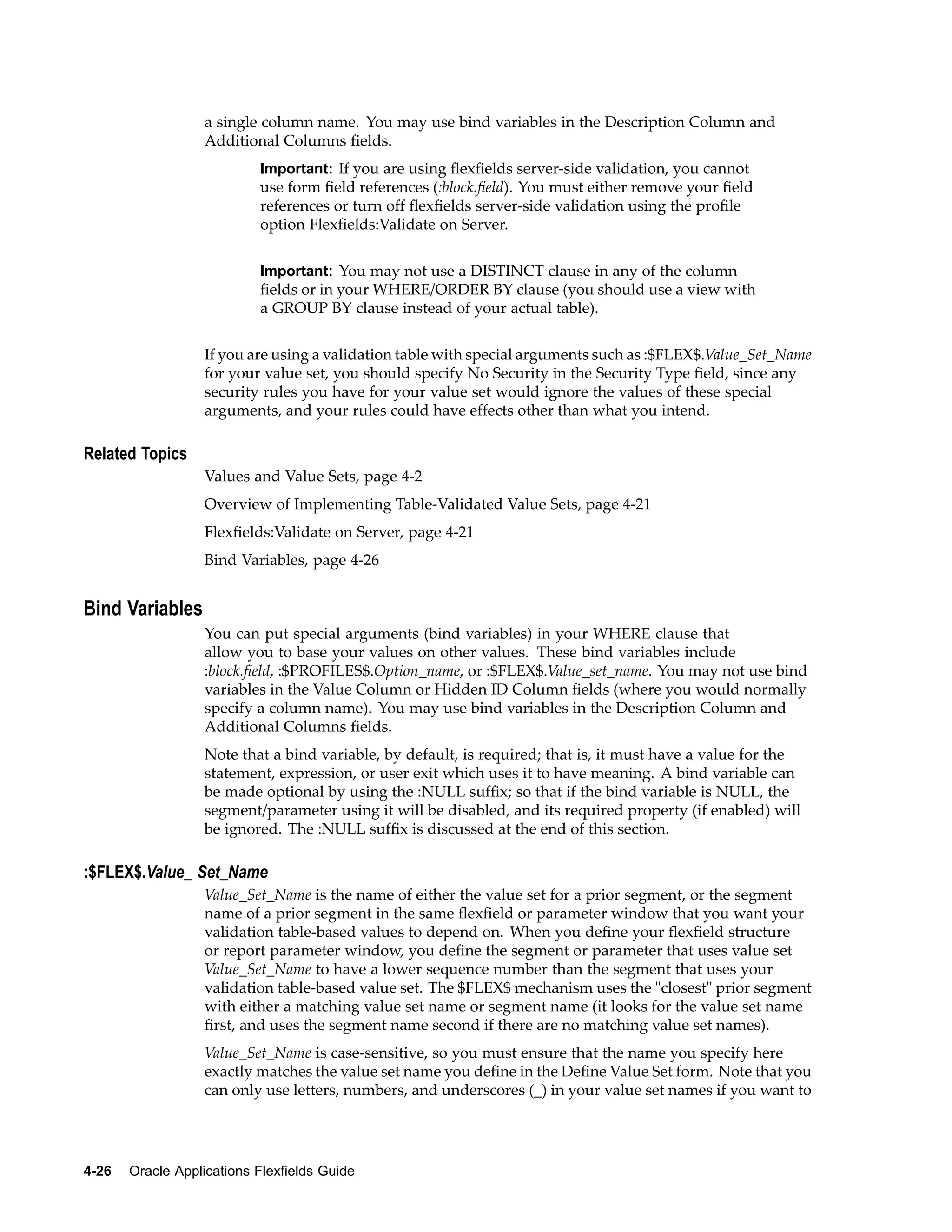 a single column name. You may use bind variables in the Description Column and
Additional Columns ﬁelds.
Important: If you are using ﬂexﬁelds server-side validation, you cannot
use form ﬁeld references (:block.ﬁeld). You must either remove your ﬁeld
references or turn off ﬂexﬁelds server-side validation using the proﬁle
option Flexﬁelds:Validate on Server.
Important: You may not use a DISTINCT clause in any of the column
ﬁelds or in your WHERE/ORDER BY clause (you should use a view with
a GROUP BY clause instead of your actual table).
If you are using a validation table with special arguments such as :$FLEX$.Value_Set_Name
for your value set, you should specify No Security in the Security Type ﬁeld, since any
security rules you have for your value set would ignore the values of these special
arguments, and your rules could have effects other than what you intend.
Related Topics
Values and Value Sets, page 4-2
Overview of Implementing Table-Validated Value Sets, page 4-21
Flexﬁelds:Validate on Server, page 4-21
Bind Variables, page 4-26
Bind Variables
You can put special arguments (bind variables) in your WHERE clause that
allow you to base your values on other values. These bind variables include
:block.ﬁeld, :$PROFILES$.Option_name, or :$FLEX$.Value_set_name. You may not use bind
variables in the Value Column or Hidden ID Column ﬁelds (where you would normally
specify a column name). You may use bind variables in the Description Column and
Additional Columns ﬁelds.
Note that a bind variable, by default, is required; that is, it must have a value for the
statement, expression, or user exit which uses it to have meaning. A bind variable can
be made optional by using the :NULL sufﬁx; so that if the bind variable is NULL, the
segment/parameter using it will be disabled, and its required property (if enabled) will
be ignored. The :NULL sufﬁx is discussed at the end of this section.
:$FLEX$.Value_ Set_Name
Value_Set_Name is the name of either the value set for a prior segment, or the segment
name of a prior segment in the same ﬂexﬁeld or parameter window that you want your
validation table-based values to depend on. When you deﬁne your ﬂexﬁeld structure
or report parameter window, you deﬁne the segment or parameter that uses value set
Value_Set_Name to have a lower sequence number than the segment that uses your
validation table-based value set. The $FLEX$ mechanism uses the "closest" prior segment
with either a matching value set name or segment name (it looks for the value set name
ﬁrst, and uses the segment name second if there are no matching value set names).
Value_Set_Name is case-sensitive, so you must ensure that the name you specify here
exactly matches the value set name you deﬁne in the Deﬁne Value Set form. Note that you
can only use letters, numbers, and underscores (_) in your value set names if you want to
4-26 Oracle Applications Flexelds Guide
 