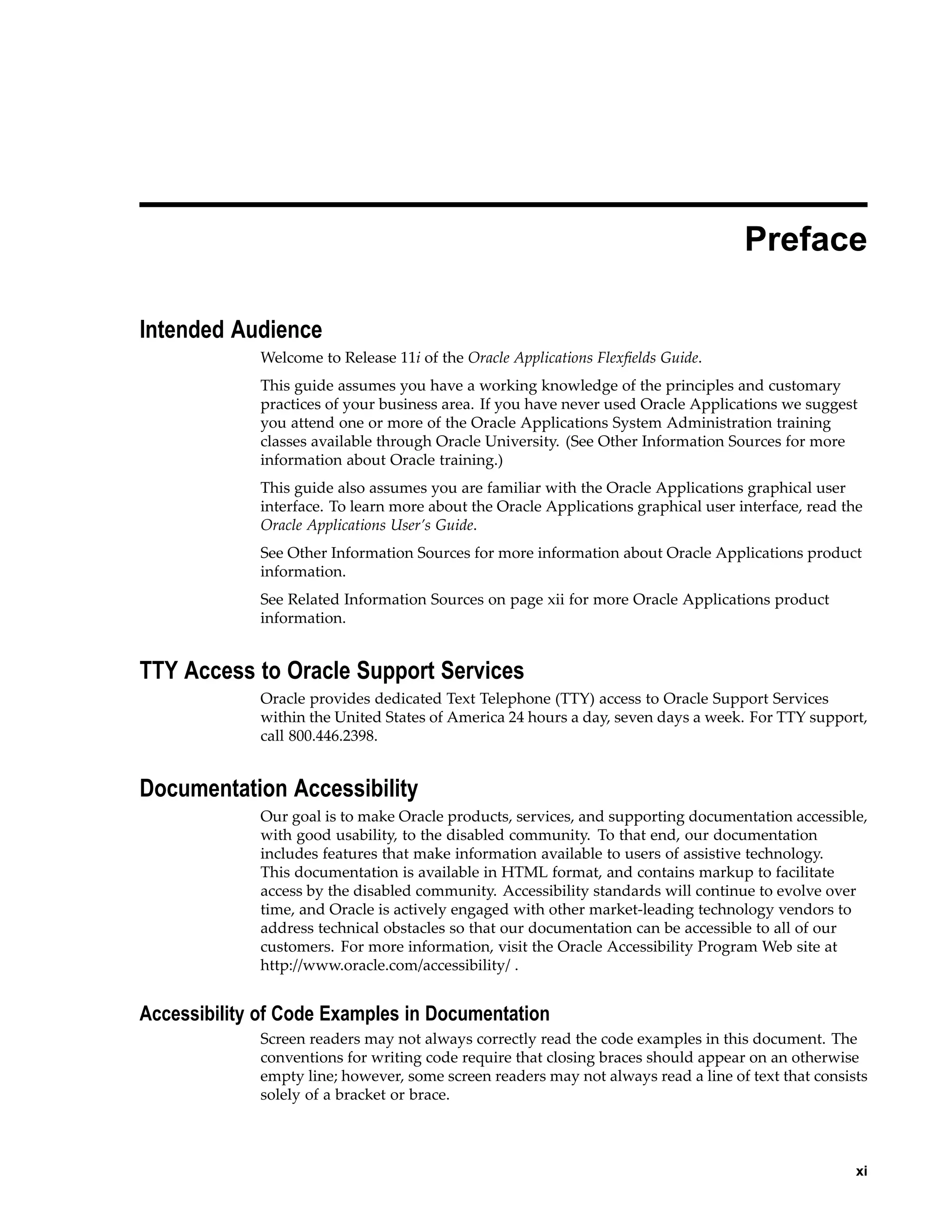 Preface
Intended Audience
Welcome to Release 11i of the Oracle Applications Flexﬁelds Guide.
This guide assumes you have a working knowledge of the principles and customary
practices of your business area. If you have never used Oracle Applications we suggest
you attend one or more of the Oracle Applications System Administration training
classes available through Oracle University. (See Other Information Sources for more
information about Oracle training.)
This guide also assumes you are familiar with the Oracle Applications graphical user
interface. To learn more about the Oracle Applications graphical user interface, read the
Oracle Applications User’s Guide.
See Other Information Sources for more information about Oracle Applications product
information.
See Related Information Sources on page xii for more Oracle Applications product
information.
TTY Access to Oracle Support Services
Oracle provides dedicated Text Telephone (TTY) access to Oracle Support Services
within the United States of America 24 hours a day, seven days a week. For TTY support,
call 800.446.2398.
Documentation Accessibility
Our goal is to make Oracle products, services, and supporting documentation accessible,
with good usability, to the disabled community. To that end, our documentation
includes features that make information available to users of assistive technology.
This documentation is available in HTML format, and contains markup to facilitate
access by the disabled community. Accessibility standards will continue to evolve over
time, and Oracle is actively engaged with other market-leading technology vendors to
address technical obstacles so that our documentation can be accessible to all of our
customers. For more information, visit the Oracle Accessibility Program Web site at
http://www.oracle.com/accessibility/ .
Accessibility of Code Examples in Documentation
Screen readers may not always correctly read the code examples in this document. The
conventions for writing code require that closing braces should appear on an otherwise
empty line; however, some screen readers may not always read a line of text that consists
solely of a bracket or brace.
xi
 