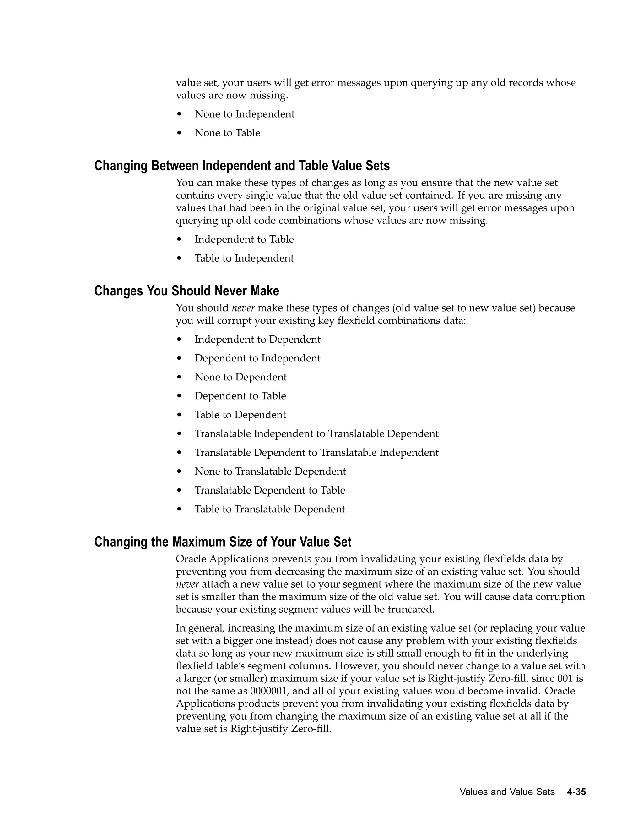 value set, your users will get error messages upon querying up any old records whose
values are now missing.
• None to Independent
• None to Table
Changing Between Independent and Table Value Sets
You can make these types of changes as long as you ensure that the new value set
contains every single value that the old value set contained. If you are missing any
values that had been in the original value set, your users will get error messages upon
querying up old code combinations whose values are now missing.
• Independent to Table
• Table to Independent
Changes You Should Never Make
You should never make these types of changes (old value set to new value set) because
you will corrupt your existing key ﬂexﬁeld combinations data:
• Independent to Dependent
• Dependent to Independent
• None to Dependent
• Dependent to Table
• Table to Dependent
• Translatable Independent to Translatable Dependent
• Translatable Dependent to Translatable Independent
• None to Translatable Dependent
• Translatable Dependent to Table
• Table to Translatable Dependent
Changing the Maximum Size of Your Value Set
Oracle Applications prevents you from invalidating your existing ﬂexﬁelds data by
preventing you from decreasing the maximum size of an existing value set. You should
never attach a new value set to your segment where the maximum size of the new value
set is smaller than the maximum size of the old value set. You will cause data corruption
because your existing segment values will be truncated.
In general, increasing the maximum size of an existing value set (or replacing your value
set with a bigger one instead) does not cause any problem with your existing ﬂexﬁelds
data so long as your new maximum size is still small enough to ﬁt in the underlying
ﬂexﬁeld table’s segment columns. However, you should never change to a value set with
a larger (or smaller) maximum size if your value set is Right-justify Zero-ﬁll, since 001 is
not the same as 0000001, and all of your existing values would become invalid. Oracle
Applications products prevent you from invalidating your existing ﬂexﬁelds data by
preventing you from changing the maximum size of an existing value set at all if the
value set is Right-justify Zero-ﬁll.
Values and Value Sets 4-35
 