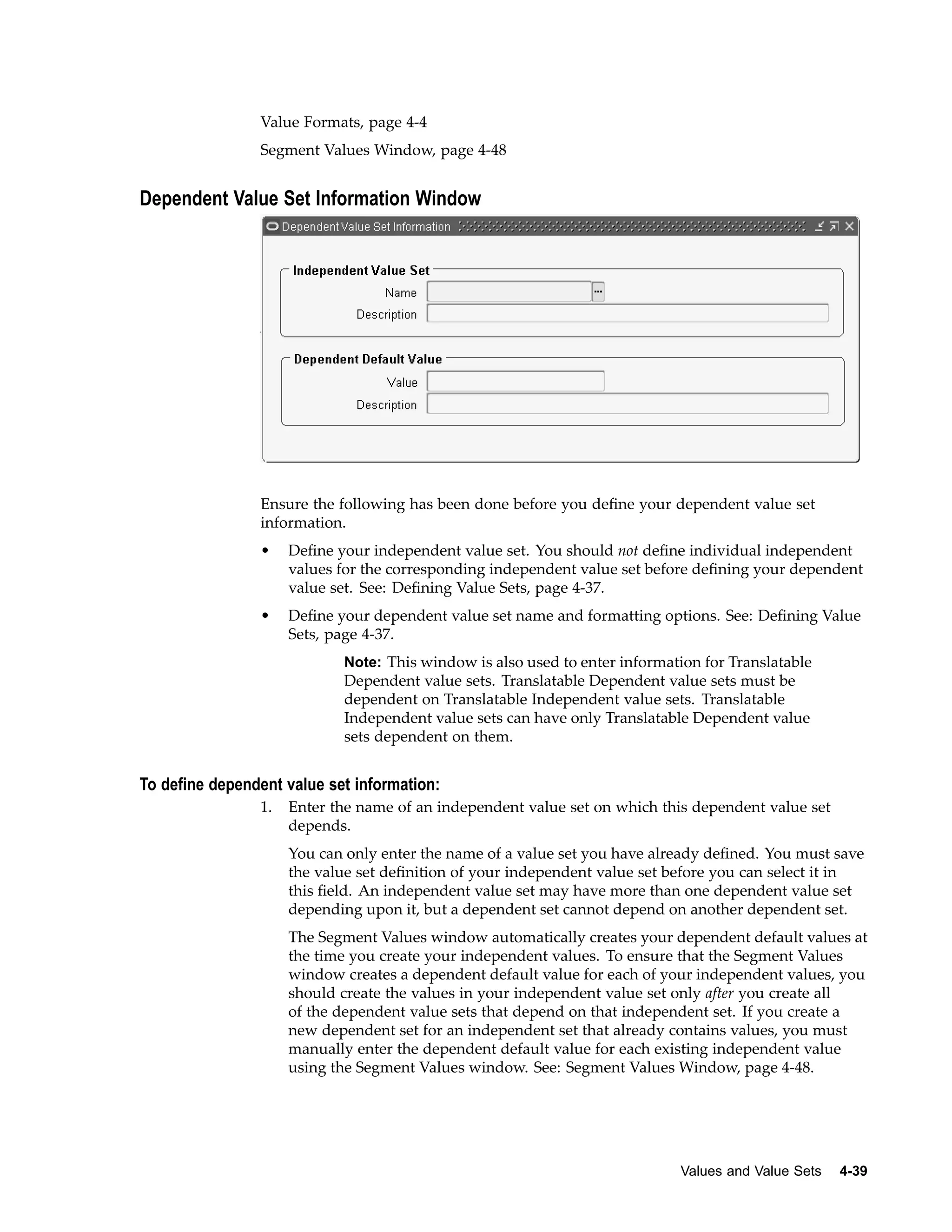 Value Formats, page 4-4
Segment Values Window, page 4-48
Dependent Value Set Information Window
Ensure the following has been done before you deﬁne your dependent value set
information.
• Deﬁne your independent value set. You should not deﬁne individual independent
values for the corresponding independent value set before deﬁning your dependent
value set. See: Deﬁning Value Sets, page 4-37.
• Deﬁne your dependent value set name and formatting options. See: Deﬁning Value
Sets, page 4-37.
Note: This window is also used to enter information for Translatable
Dependent value sets. Translatable Dependent value sets must be
dependent on Translatable Independent value sets. Translatable
Independent value sets can have only Translatable Dependent value
sets dependent on them.
To dene dependent value set information:
1. Enter the name of an independent value set on which this dependent value set
depends.
You can only enter the name of a value set you have already deﬁned. You must save
the value set deﬁnition of your independent value set before you can select it in
this ﬁeld. An independent value set may have more than one dependent value set
depending upon it, but a dependent set cannot depend on another dependent set.
The Segment Values window automatically creates your dependent default values at
the time you create your independent values. To ensure that the Segment Values
window creates a dependent default value for each of your independent values, you
should create the values in your independent value set only after you create all
of the dependent value sets that depend on that independent set. If you create a
new dependent set for an independent set that already contains values, you must
manually enter the dependent default value for each existing independent value
using the Segment Values window. See: Segment Values Window, page 4-48.
Values and Value Sets 4-39
 