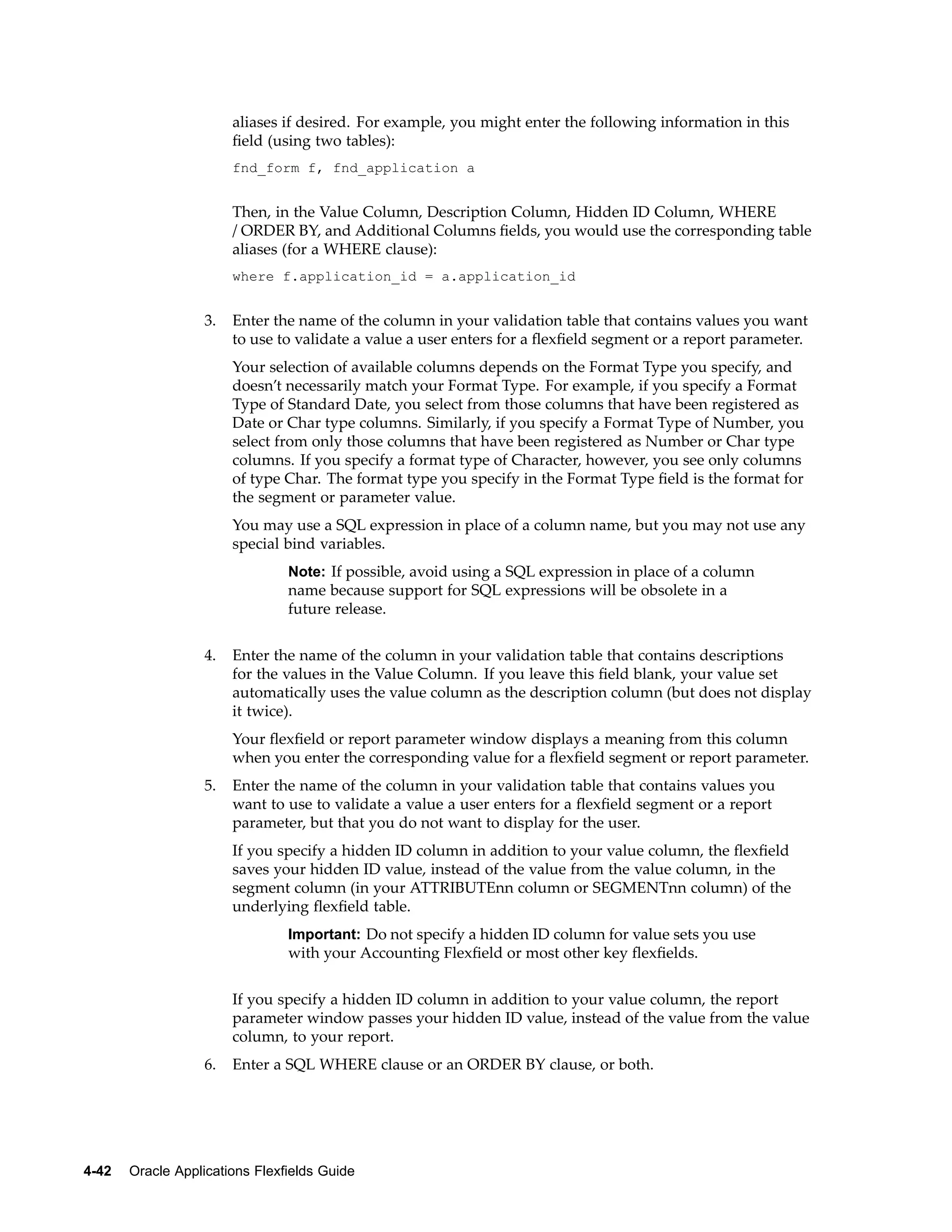 aliases if desired. For example, you might enter the following information in this
ﬁeld (using two tables):
fnd_form f, fnd_application a
Then, in the Value Column, Description Column, Hidden ID Column, WHERE
/ ORDER BY, and Additional Columns ﬁelds, you would use the corresponding table
aliases (for a WHERE clause):
where f.application_id = a.application_id
3. Enter the name of the column in your validation table that contains values you want
to use to validate a value a user enters for a ﬂexﬁeld segment or a report parameter.
Your selection of available columns depends on the Format Type you specify, and
doesn’t necessarily match your Format Type. For example, if you specify a Format
Type of Standard Date, you select from those columns that have been registered as
Date or Char type columns. Similarly, if you specify a Format Type of Number, you
select from only those columns that have been registered as Number or Char type
columns. If you specify a format type of Character, however, you see only columns
of type Char. The format type you specify in the Format Type ﬁeld is the format for
the segment or parameter value.
You may use a SQL expression in place of a column name, but you may not use any
special bind variables.
Note: If possible, avoid using a SQL expression in place of a column
name because support for SQL expressions will be obsolete in a
future release.
4. Enter the name of the column in your validation table that contains descriptions
for the values in the Value Column. If you leave this ﬁeld blank, your value set
automatically uses the value column as the description column (but does not display
it twice).
Your ﬂexﬁeld or report parameter window displays a meaning from this column
when you enter the corresponding value for a ﬂexﬁeld segment or report parameter.
5. Enter the name of the column in your validation table that contains values you
want to use to validate a value a user enters for a ﬂexﬁeld segment or a report
parameter, but that you do not want to display for the user.
If you specify a hidden ID column in addition to your value column, the ﬂexﬁeld
saves your hidden ID value, instead of the value from the value column, in the
segment column (in your ATTRIBUTEnn column or SEGMENTnn column) of the
underlying ﬂexﬁeld table.
Important: Do not specify a hidden ID column for value sets you use
with your Accounting Flexﬁeld or most other key ﬂexﬁelds.
If you specify a hidden ID column in addition to your value column, the report
parameter window passes your hidden ID value, instead of the value from the value
column, to your report.
6. Enter a SQL WHERE clause or an ORDER BY clause, or both.
4-42 Oracle Applications Flexelds Guide
 
