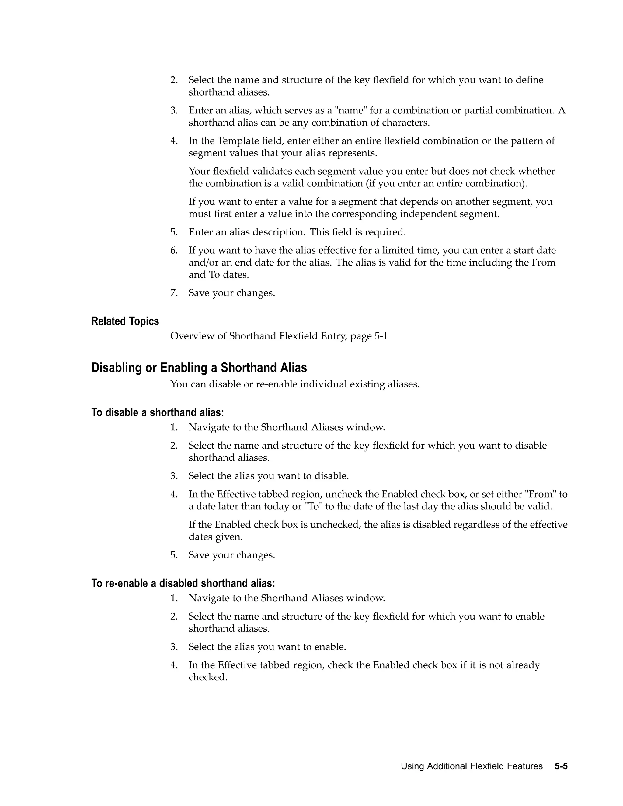 2. Select the name and structure of the key ﬂexﬁeld for which you want to deﬁne
shorthand aliases.
3. Enter an alias, which serves as a "name" for a combination or partial combination. A
shorthand alias can be any combination of characters.
4. In the Template ﬁeld, enter either an entire ﬂexﬁeld combination or the pattern of
segment values that your alias represents.
Your ﬂexﬁeld validates each segment value you enter but does not check whether
the combination is a valid combination (if you enter an entire combination).
If you want to enter a value for a segment that depends on another segment, you
must ﬁrst enter a value into the corresponding independent segment.
5. Enter an alias description. This ﬁeld is required.
6. If you want to have the alias effective for a limited time, you can enter a start date
and/or an end date for the alias. The alias is valid for the time including the From
and To dates.
7. Save your changes.
Related Topics
Overview of Shorthand Flexﬁeld Entry, page 5-1
Disabling or Enabling a Shorthand Alias
You can disable or re-enable individual existing aliases.
To disable a shorthand alias:
1. Navigate to the Shorthand Aliases window.
2. Select the name and structure of the key ﬂexﬁeld for which you want to disable
shorthand aliases.
3. Select the alias you want to disable.
4. In the Effective tabbed region, uncheck the Enabled check box, or set either "From" to
a date later than today or "To" to the date of the last day the alias should be valid.
If the Enabled check box is unchecked, the alias is disabled regardless of the effective
dates given.
5. Save your changes.
To re-enable a disabled shorthand alias:
1. Navigate to the Shorthand Aliases window.
2. Select the name and structure of the key ﬂexﬁeld for which you want to enable
shorthand aliases.
3. Select the alias you want to enable.
4. In the Effective tabbed region, check the Enabled check box if it is not already
checked.
Using Additional Flexeld Features 5-5
 