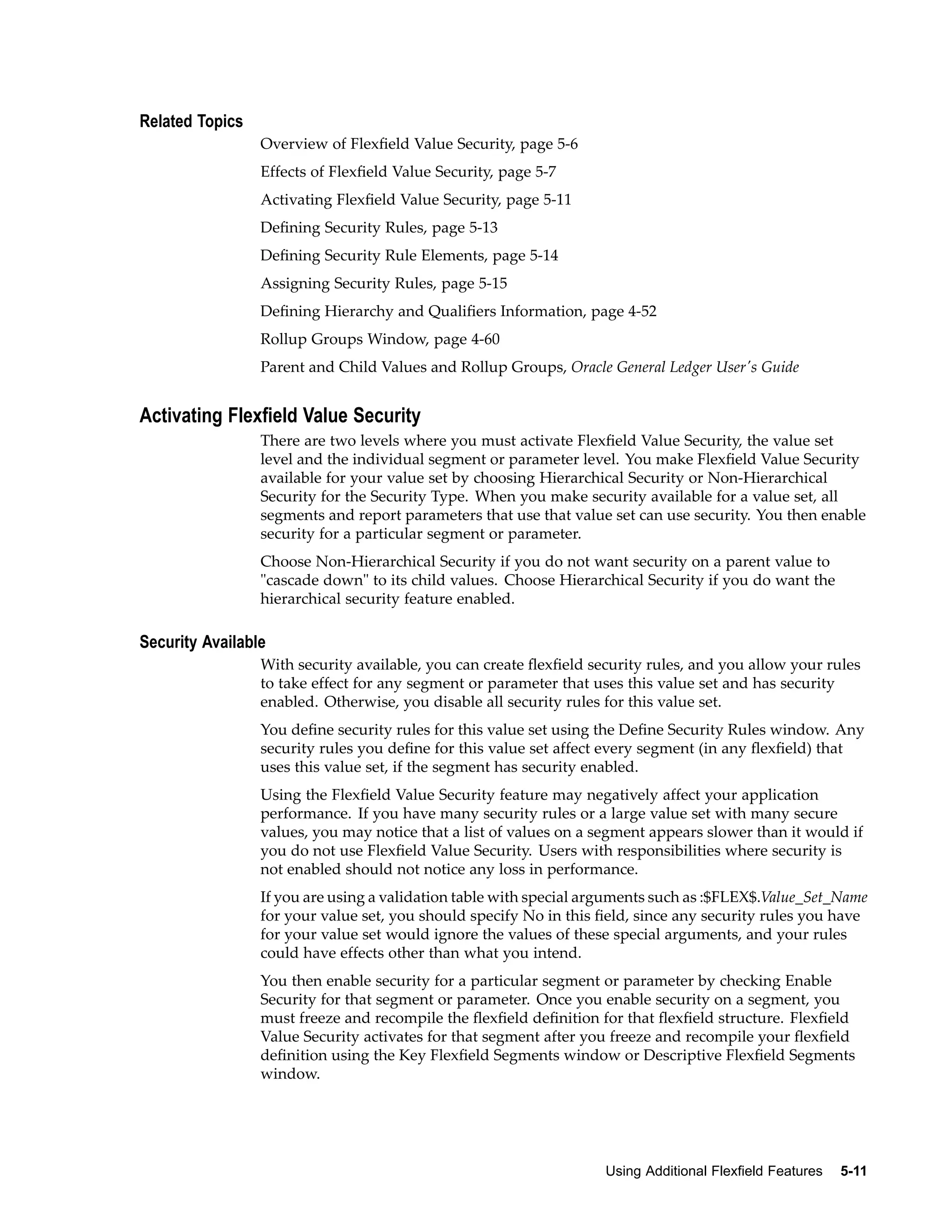 Related Topics
Overview of Flexﬁeld Value Security, page 5-6
Effects of Flexﬁeld Value Security, page 5-7
Activating Flexﬁeld Value Security, page 5-11
Deﬁning Security Rules, page 5-13
Deﬁning Security Rule Elements, page 5-14
Assigning Security Rules, page 5-15
Deﬁning Hierarchy and Qualiﬁers Information, page 4-52
Rollup Groups Window, page 4-60
Parent and Child Values and Rollup Groups, Oracle General Ledger User's Guide
Activating Flexeld Value Security
There are two levels where you must activate Flexﬁeld Value Security, the value set
level and the individual segment or parameter level. You make Flexﬁeld Value Security
available for your value set by choosing Hierarchical Security or Non-Hierarchical
Security for the Security Type. When you make security available for a value set, all
segments and report parameters that use that value set can use security. You then enable
security for a particular segment or parameter.
Choose Non-Hierarchical Security if you do not want security on a parent value to
"cascade down" to its child values. Choose Hierarchical Security if you do want the
hierarchical security feature enabled.
Security Available
With security available, you can create ﬂexﬁeld security rules, and you allow your rules
to take effect for any segment or parameter that uses this value set and has security
enabled. Otherwise, you disable all security rules for this value set.
You deﬁne security rules for this value set using the Deﬁne Security Rules window. Any
security rules you deﬁne for this value set affect every segment (in any ﬂexﬁeld) that
uses this value set, if the segment has security enabled.
Using the Flexﬁeld Value Security feature may negatively affect your application
performance. If you have many security rules or a large value set with many secure
values, you may notice that a list of values on a segment appears slower than it would if
you do not use Flexﬁeld Value Security. Users with responsibilities where security is
not enabled should not notice any loss in performance.
If you are using a validation table with special arguments such as :$FLEX$.Value_Set_Name
for your value set, you should specify No in this ﬁeld, since any security rules you have
for your value set would ignore the values of these special arguments, and your rules
could have effects other than what you intend.
You then enable security for a particular segment or parameter by checking Enable
Security for that segment or parameter. Once you enable security on a segment, you
must freeze and recompile the ﬂexﬁeld deﬁnition for that ﬂexﬁeld structure. Flexﬁeld
Value Security activates for that segment after you freeze and recompile your ﬂexﬁeld
deﬁnition using the Key Flexﬁeld Segments window or Descriptive Flexﬁeld Segments
window.
Using Additional Flexeld Features 5-11
 