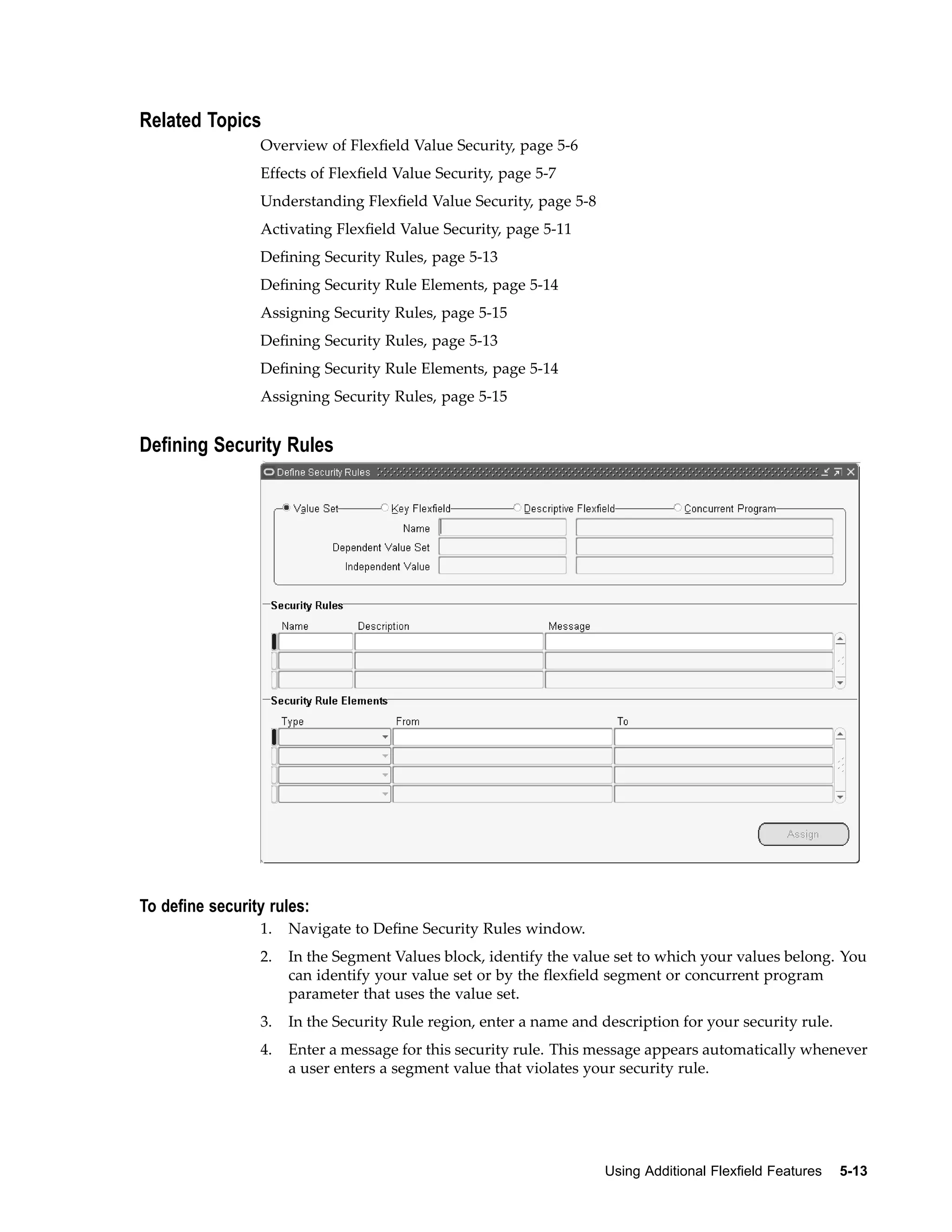 Related Topics
Overview of Flexﬁeld Value Security, page 5-6
Effects of Flexﬁeld Value Security, page 5-7
Understanding Flexﬁeld Value Security, page 5-8
Activating Flexﬁeld Value Security, page 5-11
Deﬁning Security Rules, page 5-13
Deﬁning Security Rule Elements, page 5-14
Assigning Security Rules, page 5-15
Deﬁning Security Rules, page 5-13
Deﬁning Security Rule Elements, page 5-14
Assigning Security Rules, page 5-15
Dening Security Rules
To dene security rules:
1. Navigate to Deﬁne Security Rules window.
2. In the Segment Values block, identify the value set to which your values belong. You
can identify your value set or by the ﬂexﬁeld segment or concurrent program
parameter that uses the value set.
3. In the Security Rule region, enter a name and description for your security rule.
4. Enter a message for this security rule. This message appears automatically whenever
a user enters a segment value that violates your security rule.
Using Additional Flexeld Features 5-13
 