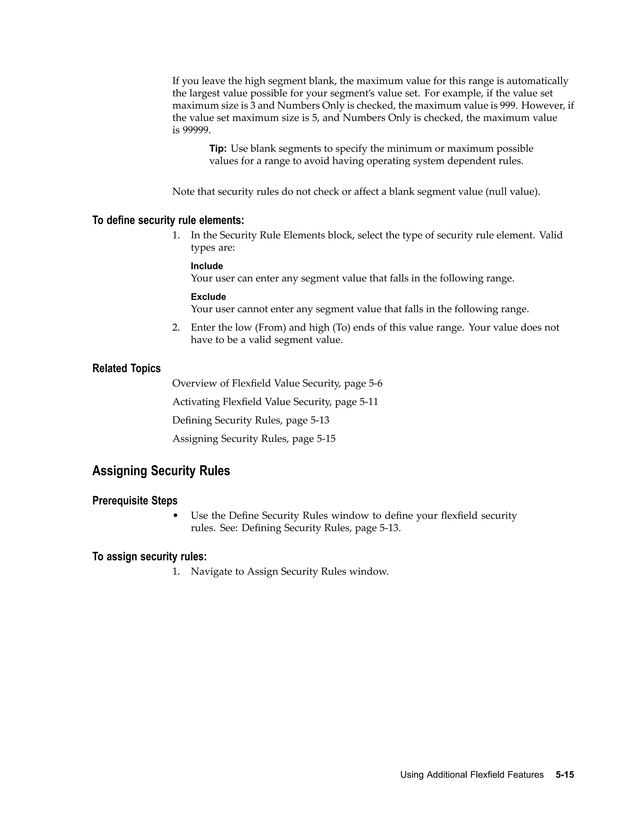 If you leave the high segment blank, the maximum value for this range is automatically
the largest value possible for your segment’s value set. For example, if the value set
maximum size is 3 and Numbers Only is checked, the maximum value is 999. However, if
the value set maximum size is 5, and Numbers Only is checked, the maximum value
is 99999.
Tip: Use blank segments to specify the minimum or maximum possible
values for a range to avoid having operating system dependent rules.
Note that security rules do not check or affect a blank segment value (null value).
To dene security rule elements:
1. In the Security Rule Elements block, select the type of security rule element. Valid
types are:
Include
Your user can enter any segment value that falls in the following range.
Exclude
Your user cannot enter any segment value that falls in the following range.
2. Enter the low (From) and high (To) ends of this value range. Your value does not
have to be a valid segment value.
Related Topics
Overview of Flexﬁeld Value Security, page 5-6
Activating Flexﬁeld Value Security, page 5-11
Deﬁning Security Rules, page 5-13
Assigning Security Rules, page 5-15
Assigning Security Rules
Prerequisite Steps
• Use the Deﬁne Security Rules window to deﬁne your ﬂexﬁeld security
rules. See: Deﬁning Security Rules, page 5-13.
To assign security rules:
1. Navigate to Assign Security Rules window.
Using Additional Flexeld Features 5-15
 