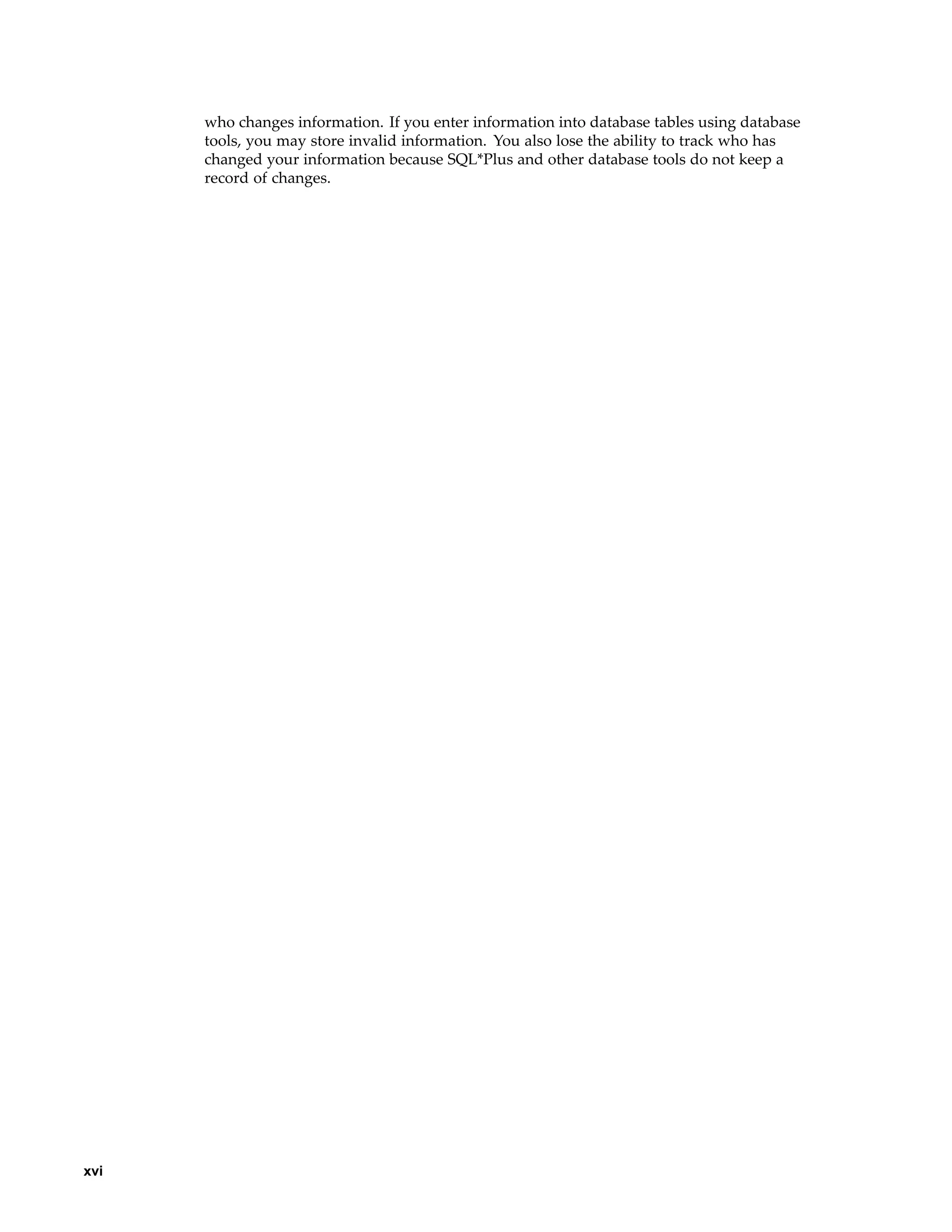 who changes information. If you enter information into database tables using database
tools, you may store invalid information. You also lose the ability to track who has
changed your information because SQL*Plus and other database tools do not keep a
record of changes.
xvi
 