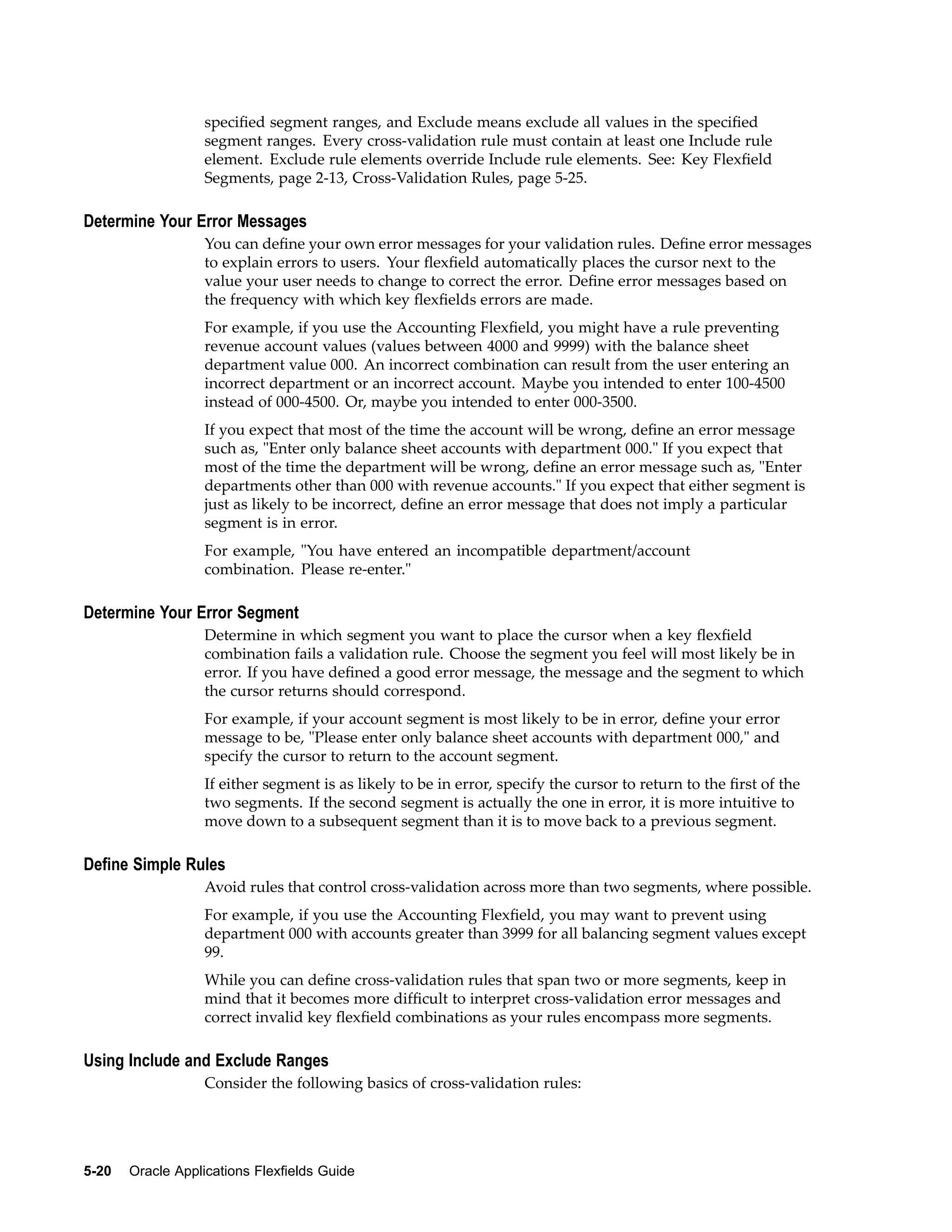 speciﬁed segment ranges, and Exclude means exclude all values in the speciﬁed
segment ranges. Every cross-validation rule must contain at least one Include rule
element. Exclude rule elements override Include rule elements. See: Key Flexﬁeld
Segments, page 2-13, Cross-Validation Rules, page 5-25.
Determine Your Error Messages
You can deﬁne your own error messages for your validation rules. Deﬁne error messages
to explain errors to users. Your ﬂexﬁeld automatically places the cursor next to the
value your user needs to change to correct the error. Deﬁne error messages based on
the frequency with which key ﬂexﬁelds errors are made.
For example, if you use the Accounting Flexﬁeld, you might have a rule preventing
revenue account values (values between 4000 and 9999) with the balance sheet
department value 000. An incorrect combination can result from the user entering an
incorrect department or an incorrect account. Maybe you intended to enter 100-4500
instead of 000-4500. Or, maybe you intended to enter 000-3500.
If you expect that most of the time the account will be wrong, deﬁne an error message
such as, "Enter only balance sheet accounts with department 000." If you expect that
most of the time the department will be wrong, deﬁne an error message such as, "Enter
departments other than 000 with revenue accounts." If you expect that either segment is
just as likely to be incorrect, deﬁne an error message that does not imply a particular
segment is in error.
For example, "You have entered an incompatible department/account
combination. Please re-enter."
Determine Your Error Segment
Determine in which segment you want to place the cursor when a key ﬂexﬁeld
combination fails a validation rule. Choose the segment you feel will most likely be in
error. If you have deﬁned a good error message, the message and the segment to which
the cursor returns should correspond.
For example, if your account segment is most likely to be in error, deﬁne your error
message to be, "Please enter only balance sheet accounts with department 000," and
specify the cursor to return to the account segment.
If either segment is as likely to be in error, specify the cursor to return to the ﬁrst of the
two segments. If the second segment is actually the one in error, it is more intuitive to
move down to a subsequent segment than it is to move back to a previous segment.
Dene Simple Rules
Avoid rules that control cross-validation across more than two segments, where possible.
For example, if you use the Accounting Flexﬁeld, you may want to prevent using
department 000 with accounts greater than 3999 for all balancing segment values except
99.
While you can deﬁne cross-validation rules that span two or more segments, keep in
mind that it becomes more difﬁcult to interpret cross-validation error messages and
correct invalid key ﬂexﬁeld combinations as your rules encompass more segments.
Using Include and Exclude Ranges
Consider the following basics of cross-validation rules:
5-20 Oracle Applications Flexelds Guide
 