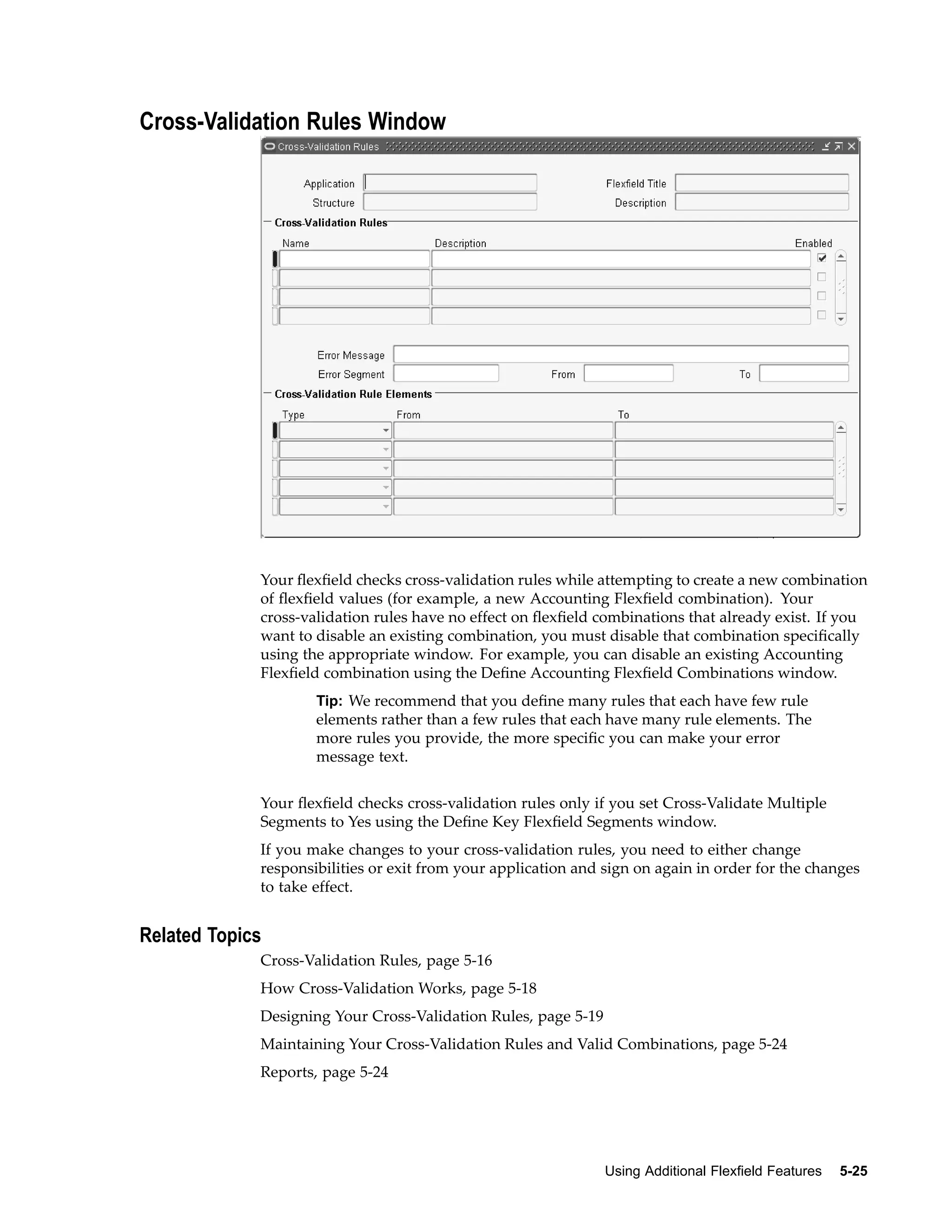 Cross-Validation Rules Window
Your ﬂexﬁeld checks cross-validation rules while attempting to create a new combination
of ﬂexﬁeld values (for example, a new Accounting Flexﬁeld combination). Your
cross-validation rules have no effect on ﬂexﬁeld combinations that already exist. If you
want to disable an existing combination, you must disable that combination speciﬁcally
using the appropriate window. For example, you can disable an existing Accounting
Flexﬁeld combination using the Deﬁne Accounting Flexﬁeld Combinations window.
Tip: We recommend that you deﬁne many rules that each have few rule
elements rather than a few rules that each have many rule elements. The
more rules you provide, the more speciﬁc you can make your error
message text.
Your ﬂexﬁeld checks cross-validation rules only if you set Cross-Validate Multiple
Segments to Yes using the Deﬁne Key Flexﬁeld Segments window.
If you make changes to your cross-validation rules, you need to either change
responsibilities or exit from your application and sign on again in order for the changes
to take effect.
Related Topics
Cross-Validation Rules, page 5-16
How Cross-Validation Works, page 5-18
Designing Your Cross-Validation Rules, page 5-19
Maintaining Your Cross-Validation Rules and Valid Combinations, page 5-24
Reports, page 5-24
Using Additional Flexeld Features 5-25
 