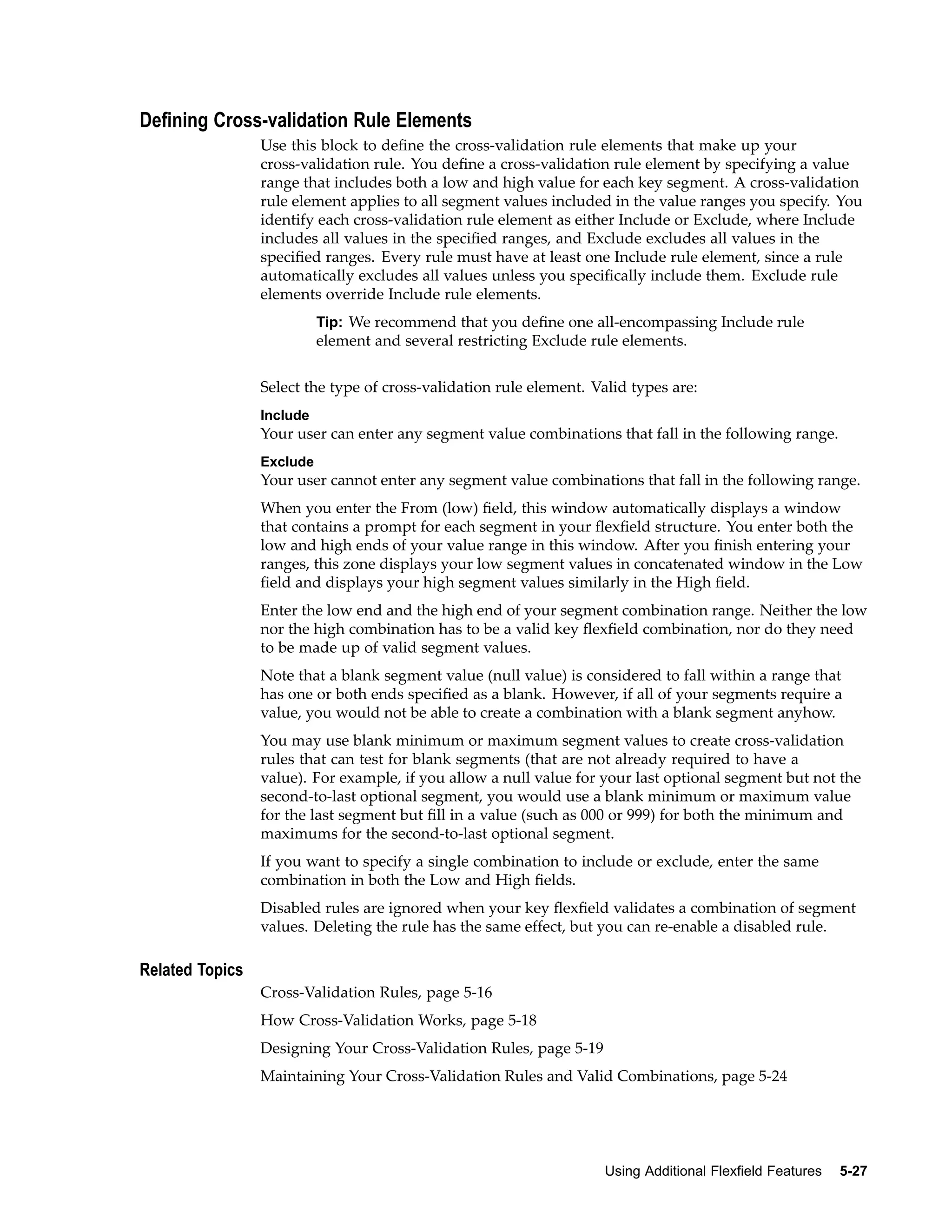 Dening Cross-validation Rule Elements
Use this block to deﬁne the cross-validation rule elements that make up your
cross-validation rule. You deﬁne a cross-validation rule element by specifying a value
range that includes both a low and high value for each key segment. A cross-validation
rule element applies to all segment values included in the value ranges you specify. You
identify each cross-validation rule element as either Include or Exclude, where Include
includes all values in the speciﬁed ranges, and Exclude excludes all values in the
speciﬁed ranges. Every rule must have at least one Include rule element, since a rule
automatically excludes all values unless you speciﬁcally include them. Exclude rule
elements override Include rule elements.
Tip: We recommend that you deﬁne one all-encompassing Include rule
element and several restricting Exclude rule elements.
Select the type of cross-validation rule element. Valid types are:
Include
Your user can enter any segment value combinations that fall in the following range.
Exclude
Your user cannot enter any segment value combinations that fall in the following range.
When you enter the From (low) ﬁeld, this window automatically displays a window
that contains a prompt for each segment in your ﬂexﬁeld structure. You enter both the
low and high ends of your value range in this window. After you ﬁnish entering your
ranges, this zone displays your low segment values in concatenated window in the Low
ﬁeld and displays your high segment values similarly in the High ﬁeld.
Enter the low end and the high end of your segment combination range. Neither the low
nor the high combination has to be a valid key ﬂexﬁeld combination, nor do they need
to be made up of valid segment values.
Note that a blank segment value (null value) is considered to fall within a range that
has one or both ends speciﬁed as a blank. However, if all of your segments require a
value, you would not be able to create a combination with a blank segment anyhow.
You may use blank minimum or maximum segment values to create cross-validation
rules that can test for blank segments (that are not already required to have a
value). For example, if you allow a null value for your last optional segment but not the
second-to-last optional segment, you would use a blank minimum or maximum value
for the last segment but ﬁll in a value (such as 000 or 999) for both the minimum and
maximums for the second-to-last optional segment.
If you want to specify a single combination to include or exclude, enter the same
combination in both the Low and High ﬁelds.
Disabled rules are ignored when your key ﬂexﬁeld validates a combination of segment
values. Deleting the rule has the same effect, but you can re-enable a disabled rule.
Related Topics
Cross-Validation Rules, page 5-16
How Cross-Validation Works, page 5-18
Designing Your Cross-Validation Rules, page 5-19
Maintaining Your Cross-Validation Rules and Valid Combinations, page 5-24
Using Additional Flexeld Features 5-27
 
