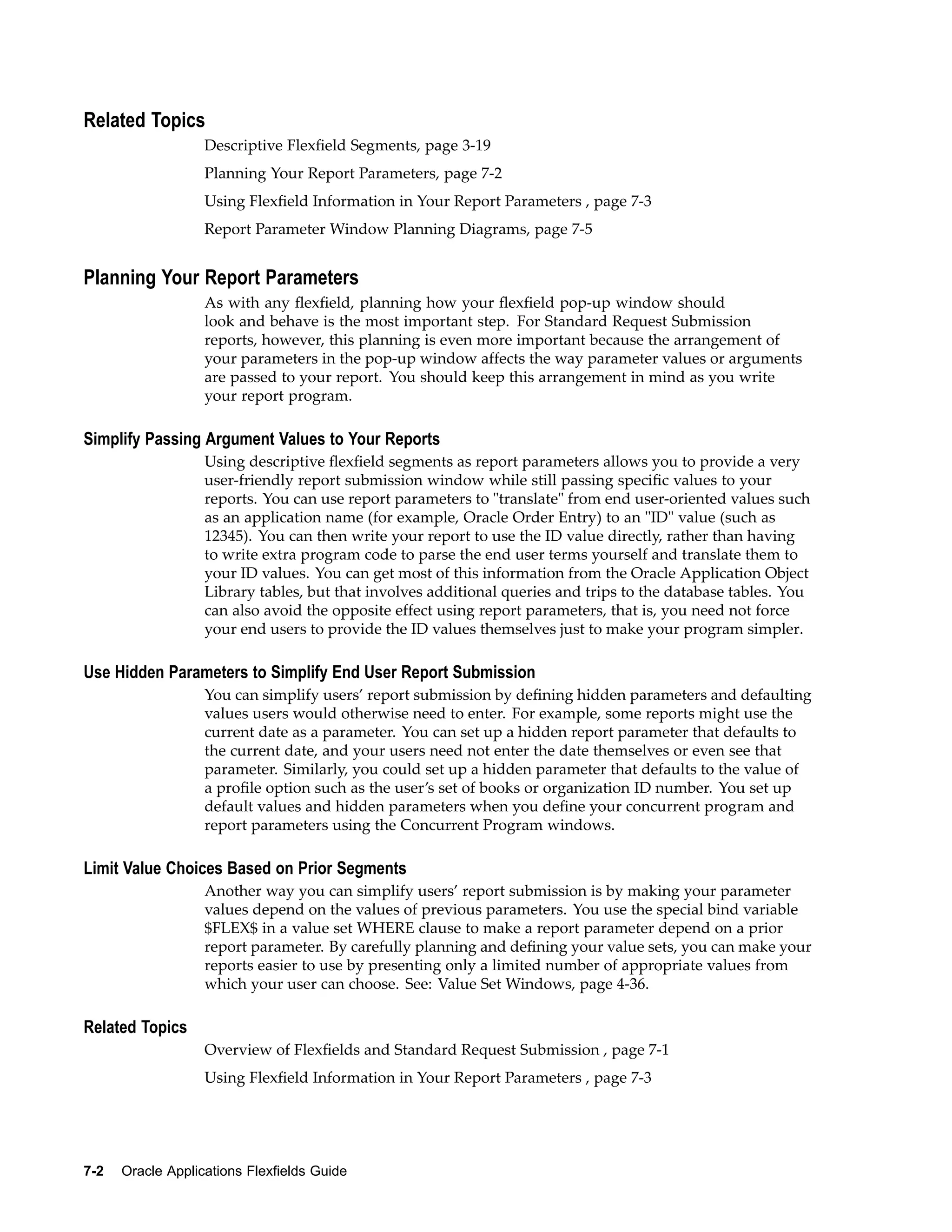 Related Topics
Descriptive Flexﬁeld Segments, page 3-19
Planning Your Report Parameters, page 7-2
Using Flexﬁeld Information in Your Report Parameters , page 7-3
Report Parameter Window Planning Diagrams, page 7-5
Planning Your Report Parameters
As with any ﬂexﬁeld, planning how your ﬂexﬁeld pop-up window should
look and behave is the most important step. For Standard Request Submission
reports, however, this planning is even more important because the arrangement of
your parameters in the pop-up window affects the way parameter values or arguments
are passed to your report. You should keep this arrangement in mind as you write
your report program.
Simplify Passing Argument Values to Your Reports
Using descriptive ﬂexﬁeld segments as report parameters allows you to provide a very
user-friendly report submission window while still passing speciﬁc values to your
reports. You can use report parameters to "translate" from end user-oriented values such
as an application name (for example, Oracle Order Entry) to an "ID" value (such as
12345). You can then write your report to use the ID value directly, rather than having
to write extra program code to parse the end user terms yourself and translate them to
your ID values. You can get most of this information from the Oracle Application Object
Library tables, but that involves additional queries and trips to the database tables. You
can also avoid the opposite effect using report parameters, that is, you need not force
your end users to provide the ID values themselves just to make your program simpler.
Use Hidden Parameters to Simplify End User Report Submission
You can simplify users’ report submission by deﬁning hidden parameters and defaulting
values users would otherwise need to enter. For example, some reports might use the
current date as a parameter. You can set up a hidden report parameter that defaults to
the current date, and your users need not enter the date themselves or even see that
parameter. Similarly, you could set up a hidden parameter that defaults to the value of
a proﬁle option such as the user’s set of books or organization ID number. You set up
default values and hidden parameters when you deﬁne your concurrent program and
report parameters using the Concurrent Program windows.
Limit Value Choices Based on Prior Segments
Another way you can simplify users’ report submission is by making your parameter
values depend on the values of previous parameters. You use the special bind variable
$FLEX$ in a value set WHERE clause to make a report parameter depend on a prior
report parameter. By carefully planning and deﬁning your value sets, you can make your
reports easier to use by presenting only a limited number of appropriate values from
which your user can choose. See: Value Set Windows, page 4-36.
Related Topics
Overview of Flexﬁelds and Standard Request Submission , page 7-1
Using Flexﬁeld Information in Your Report Parameters , page 7-3
7-2 Oracle Applications Flexelds Guide
 