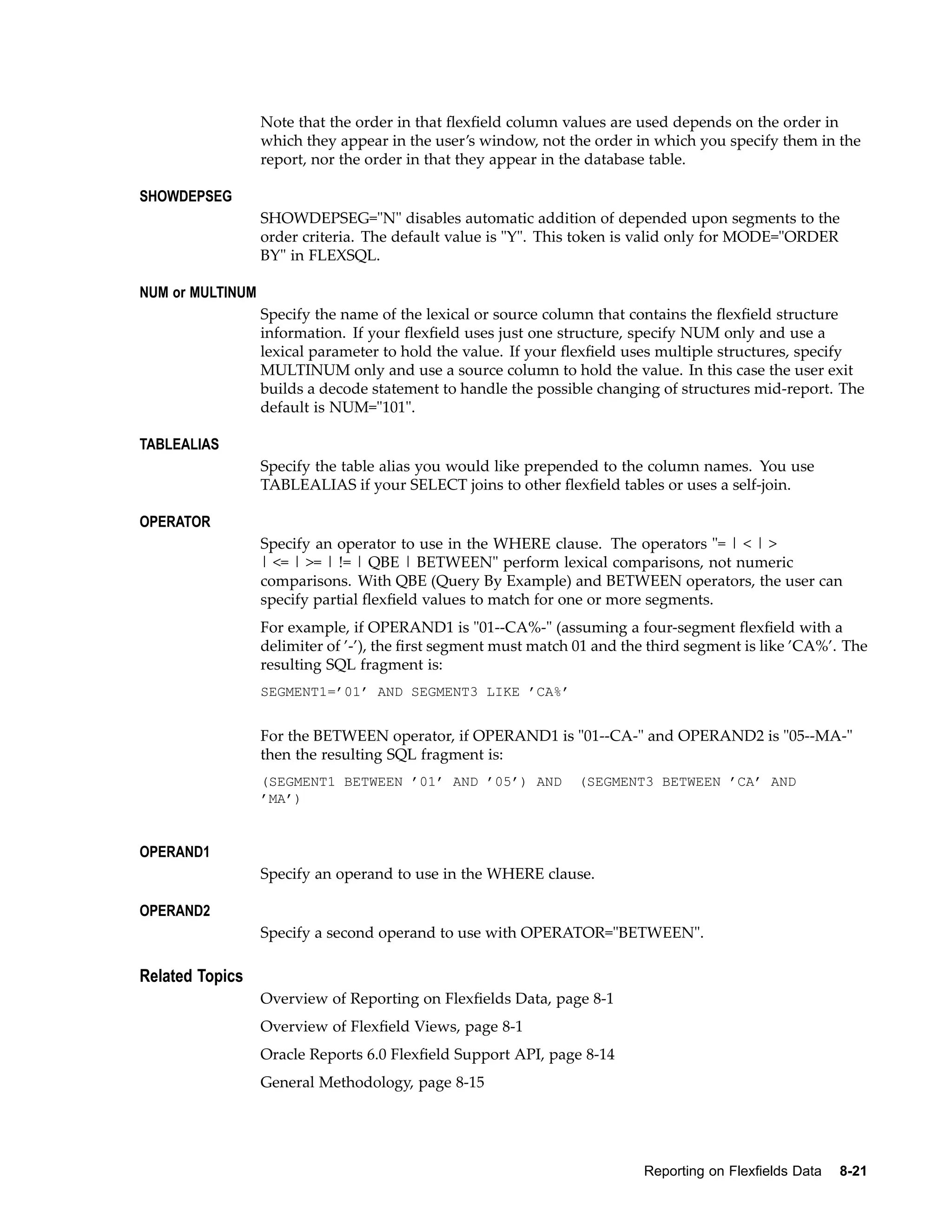 Note that the order in that ﬂexﬁeld column values are used depends on the order in
which they appear in the user’s window, not the order in which you specify them in the
report, nor the order in that they appear in the database table.
SHOWDEPSEG
SHOWDEPSEG="N" disables automatic addition of depended upon segments to the
order criteria. The default value is "Y". This token is valid only for MODE="ORDER
BY" in FLEXSQL.
NUM or MULTINUM
Specify the name of the lexical or source column that contains the ﬂexﬁeld structure
information. If your ﬂexﬁeld uses just one structure, specify NUM only and use a
lexical parameter to hold the value. If your ﬂexﬁeld uses multiple structures, specify
MULTINUM only and use a source column to hold the value. In this case the user exit
builds a decode statement to handle the possible changing of structures mid-report. The
default is NUM="101".
TABLEALIAS
Specify the table alias you would like prepended to the column names. You use
TABLEALIAS if your SELECT joins to other ﬂexﬁeld tables or uses a self-join.
OPERATOR
Specify an operator to use in the WHERE clause. The operators "= | < | >
| <= | >= | != | QBE | BETWEEN" perform lexical comparisons, not numeric
comparisons. With QBE (Query By Example) and BETWEEN operators, the user can
specify partial ﬂexﬁeld values to match for one or more segments.
For example, if OPERAND1 is "01--CA%-" (assuming a four-segment ﬂexﬁeld with a
delimiter of ’-’), the ﬁrst segment must match 01 and the third segment is like ’CA%’. The
resulting SQL fragment is:
SEGMENT1=’01’ AND SEGMENT3 LIKE ’CA%’
For the BETWEEN operator, if OPERAND1 is "01--CA-" and OPERAND2 is "05--MA-"
then the resulting SQL fragment is:
(SEGMENT1 BETWEEN ’01’ AND ’05’) AND (SEGMENT3 BETWEEN ’CA’ AND
’MA’)
OPERAND1
Specify an operand to use in the WHERE clause.
OPERAND2
Specify a second operand to use with OPERATOR="BETWEEN".
Related Topics
Overview of Reporting on Flexﬁelds Data, page 8-1
Overview of Flexﬁeld Views, page 8-1
Oracle Reports 6.0 Flexﬁeld Support API, page 8-14
General Methodology, page 8-15
Reporting on Flexelds Data 8-21
 