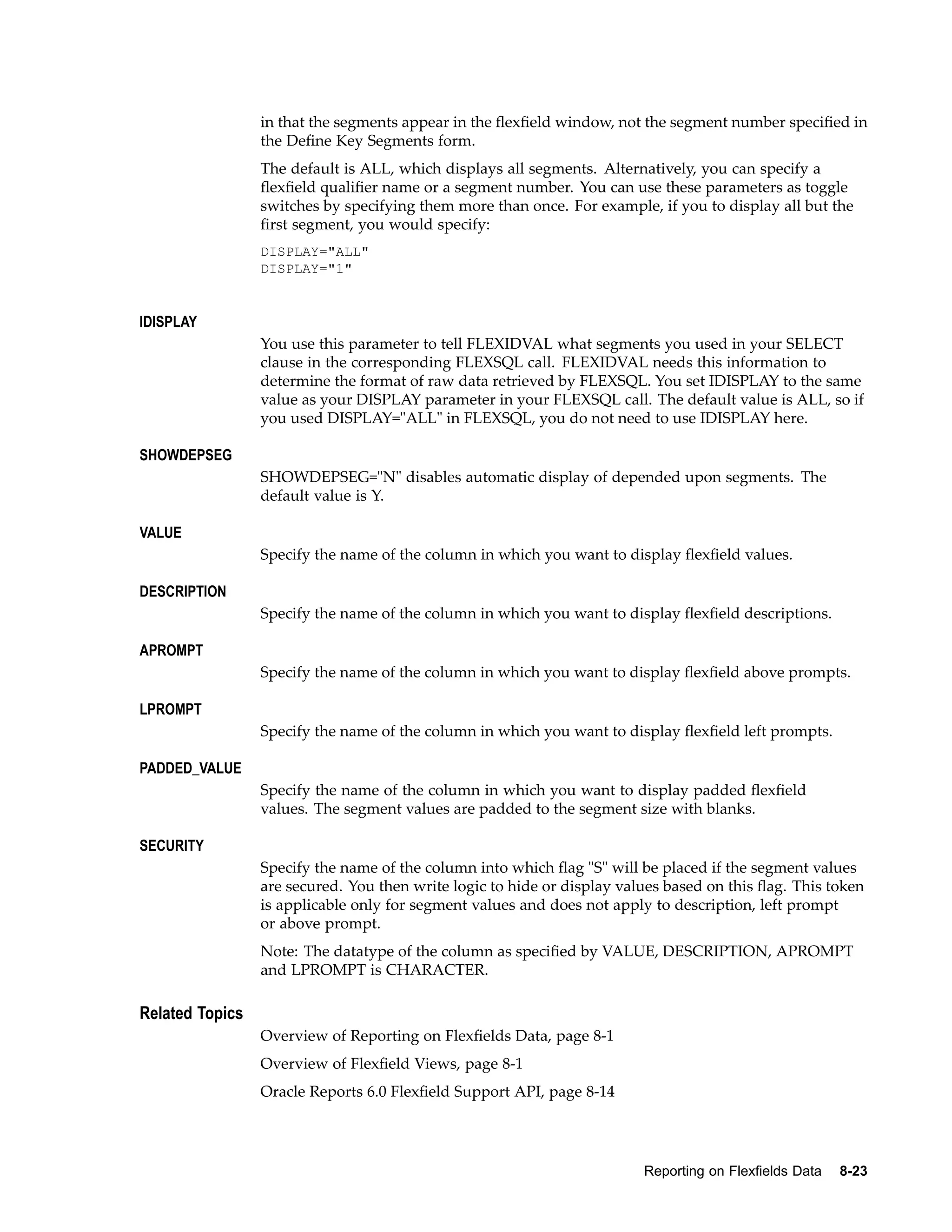 in that the segments appear in the ﬂexﬁeld window, not the segment number speciﬁed in
the Deﬁne Key Segments form.
The default is ALL, which displays all segments. Alternatively, you can specify a
ﬂexﬁeld qualiﬁer name or a segment number. You can use these parameters as toggle
switches by specifying them more than once. For example, if you to display all but the
ﬁrst segment, you would specify:
DISPLAY="ALL"
DISPLAY="1"
IDISPLAY
You use this parameter to tell FLEXIDVAL what segments you used in your SELECT
clause in the corresponding FLEXSQL call. FLEXIDVAL needs this information to
determine the format of raw data retrieved by FLEXSQL. You set IDISPLAY to the same
value as your DISPLAY parameter in your FLEXSQL call. The default value is ALL, so if
you used DISPLAY="ALL" in FLEXSQL, you do not need to use IDISPLAY here.
SHOWDEPSEG
SHOWDEPSEG="N" disables automatic display of depended upon segments. The
default value is Y.
VALUE
Specify the name of the column in which you want to display ﬂexﬁeld values.
DESCRIPTION
Specify the name of the column in which you want to display ﬂexﬁeld descriptions.
APROMPT
Specify the name of the column in which you want to display ﬂexﬁeld above prompts.
LPROMPT
Specify the name of the column in which you want to display ﬂexﬁeld left prompts.
PADDED_VALUE
Specify the name of the column in which you want to display padded ﬂexﬁeld
values. The segment values are padded to the segment size with blanks.
SECURITY
Specify the name of the column into which ﬂag "S" will be placed if the segment values
are secured. You then write logic to hide or display values based on this ﬂag. This token
is applicable only for segment values and does not apply to description, left prompt
or above prompt.
Note: The datatype of the column as speciﬁed by VALUE, DESCRIPTION, APROMPT
and LPROMPT is CHARACTER.
Related Topics
Overview of Reporting on Flexﬁelds Data, page 8-1
Overview of Flexﬁeld Views, page 8-1
Oracle Reports 6.0 Flexﬁeld Support API, page 8-14
Reporting on Flexelds Data 8-23
 