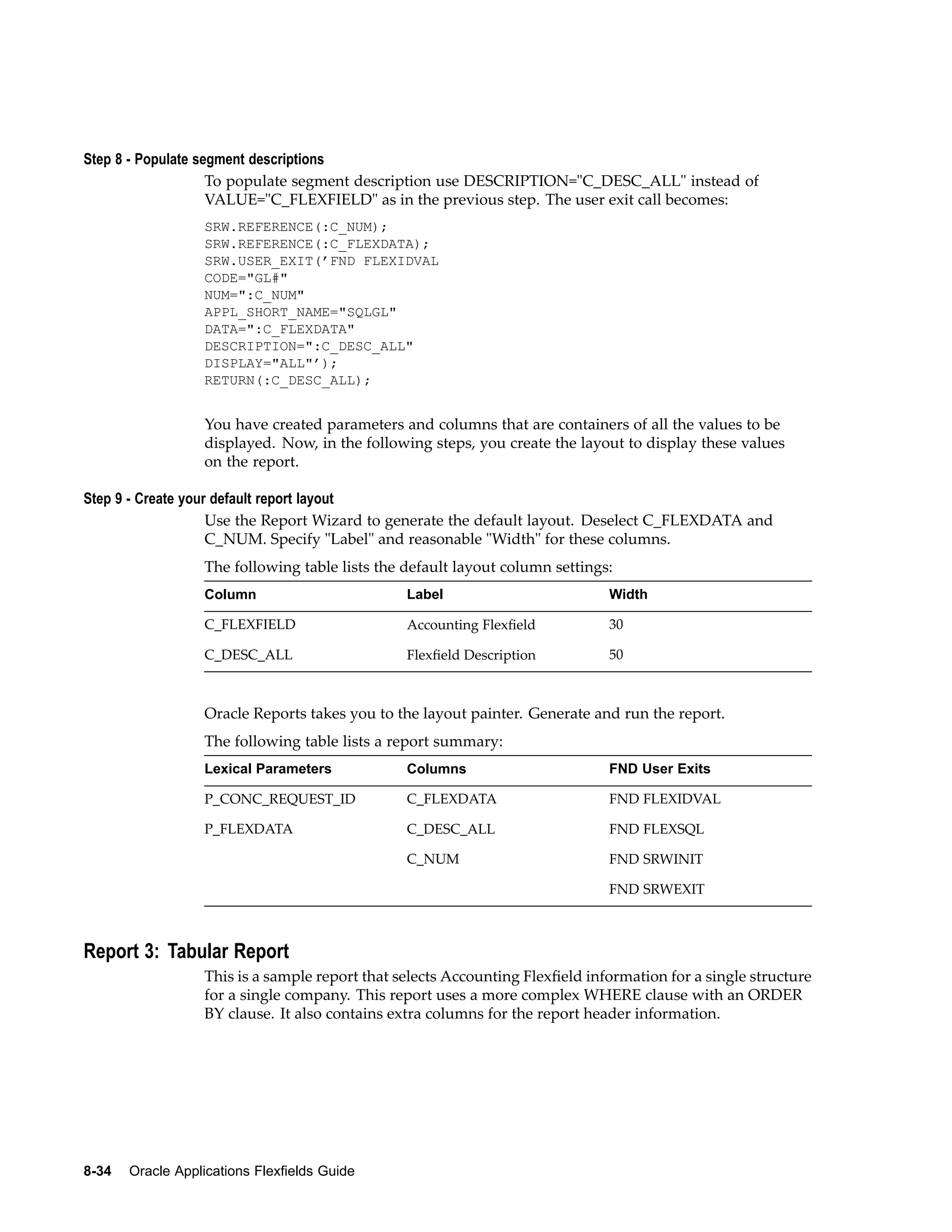 Step 8 - Populate segment descriptions
To populate segment description use DESCRIPTION="C_DESC_ALL" instead of
VALUE="C_FLEXFIELD" as in the previous step. The user exit call becomes:
SRW.REFERENCE(:C_NUM);
SRW.REFERENCE(:C_FLEXDATA);
SRW.USER_EXIT(’FND FLEXIDVAL
CODE="GL#"
NUM=":C_NUM"
APPL_SHORT_NAME="SQLGL"
DATA=":C_FLEXDATA"
DESCRIPTION=":C_DESC_ALL"
DISPLAY="ALL"’);
RETURN(:C_DESC_ALL);
You have created parameters and columns that are containers of all the values to be
displayed. Now, in the following steps, you create the layout to display these values
on the report.
Step 9 - Create your default report layout
Use the Report Wizard to generate the default layout. Deselect C_FLEXDATA and
C_NUM. Specify "Label" and reasonable "Width" for these columns.
The following table lists the default layout column settings:
Column Label Width
C_FLEXFIELD Accounting Flexﬁeld 30
C_DESC_ALL Flexﬁeld Description 50
Oracle Reports takes you to the layout painter. Generate and run the report.
The following table lists a report summary:
Lexical Parameters Columns FND User Exits
P_CONC_REQUEST_ID C_FLEXDATA FND FLEXIDVAL
P_FLEXDATA C_DESC_ALL FND FLEXSQL
C_NUM FND SRWINIT
FND SRWEXIT
Report 3: Tabular Report
This is a sample report that selects Accounting Flexﬁeld information for a single structure
for a single company. This report uses a more complex WHERE clause with an ORDER
BY clause. It also contains extra columns for the report header information.
8-34 Oracle Applications Flexelds Guide
 