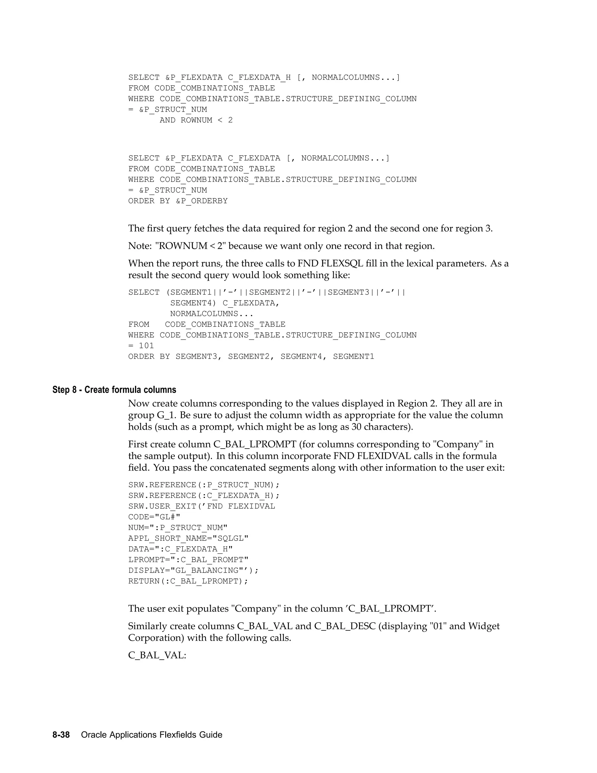 SELECT &P_FLEXDATA C_FLEXDATA_H [, NORMALCOLUMNS...]
FROM CODE_COMBINATIONS_TABLE
WHERE CODE_COMBINATIONS_TABLE.STRUCTURE_DEFINING_COLUMN
= &P_STRUCT_NUM
AND ROWNUM < 2
SELECT &P_FLEXDATA C_FLEXDATA [, NORMALCOLUMNS...]
FROM CODE_COMBINATIONS_TABLE
WHERE CODE_COMBINATIONS_TABLE.STRUCTURE_DEFINING_COLUMN
= &P_STRUCT_NUM
ORDER BY &P_ORDERBY
The ﬁrst query fetches the data required for region 2 and the second one for region 3.
Note: "ROWNUM < 2" because we want only one record in that region.
When the report runs, the three calls to FND FLEXSQL ﬁll in the lexical parameters. As a
result the second query would look something like:
SELECT (SEGMENT1||’-’||SEGMENT2||’-’||SEGMENT3||’-’||
SEGMENT4) C_FLEXDATA,
NORMALCOLUMNS...
FROM CODE_COMBINATIONS_TABLE
WHERE CODE_COMBINATIONS_TABLE.STRUCTURE_DEFINING_COLUMN
= 101
ORDER BY SEGMENT3, SEGMENT2, SEGMENT4, SEGMENT1
Step 8 - Create formula columns
Now create columns corresponding to the values displayed in Region 2. They all are in
group G_1. Be sure to adjust the column width as appropriate for the value the column
holds (such as a prompt, which might be as long as 30 characters).
First create column C_BAL_LPROMPT (for columns corresponding to "Company" in
the sample output). In this column incorporate FND FLEXIDVAL calls in the formula
ﬁeld. You pass the concatenated segments along with other information to the user exit:
SRW.REFERENCE(:P_STRUCT_NUM);
SRW.REFERENCE(:C_FLEXDATA_H);
SRW.USER_EXIT(’FND FLEXIDVAL
CODE="GL#"
NUM=":P_STRUCT_NUM"
APPL_SHORT_NAME="SQLGL"
DATA=":C_FLEXDATA_H"
LPROMPT=":C_BAL_PROMPT"
DISPLAY="GL_BALANCING"’);
RETURN(:C_BAL_LPROMPT);
The user exit populates "Company" in the column ’C_BAL_LPROMPT’.
Similarly create columns C_BAL_VAL and C_BAL_DESC (displaying "01" and Widget
Corporation) with the following calls.
C_BAL_VAL:
8-38 Oracle Applications Flexelds Guide
 