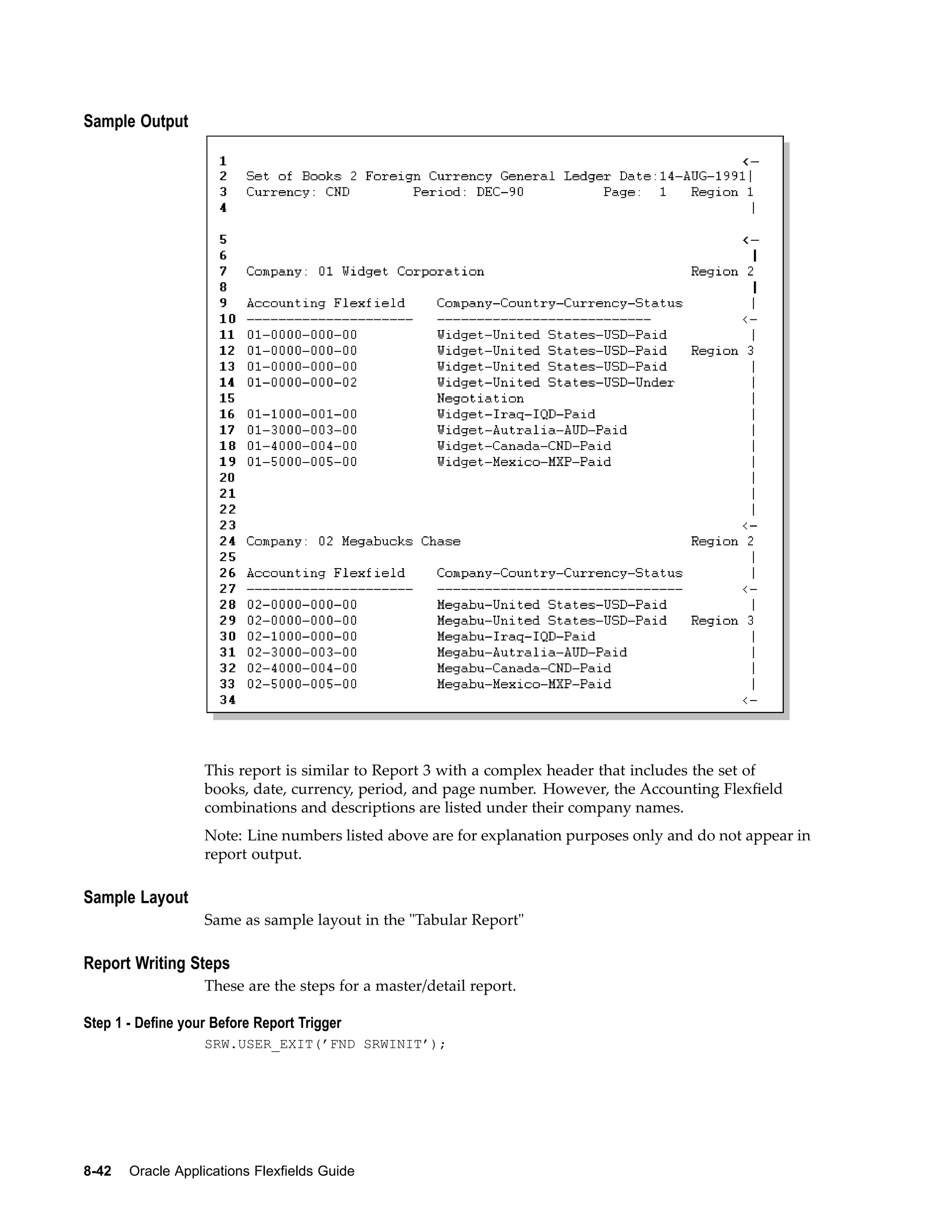 Sample Output
This report is similar to Report 3 with a complex header that includes the set of
books, date, currency, period, and page number. However, the Accounting Flexﬁeld
combinations and descriptions are listed under their company names.
Note: Line numbers listed above are for explanation purposes only and do not appear in
report output.
Sample Layout
Same as sample layout in the "Tabular Report"
Report Writing Steps
These are the steps for a master/detail report.
Step 1 - Dene your Before Report Trigger
SRW.USER_EXIT(’FND SRWINIT’);
8-42 Oracle Applications Flexelds Guide
 