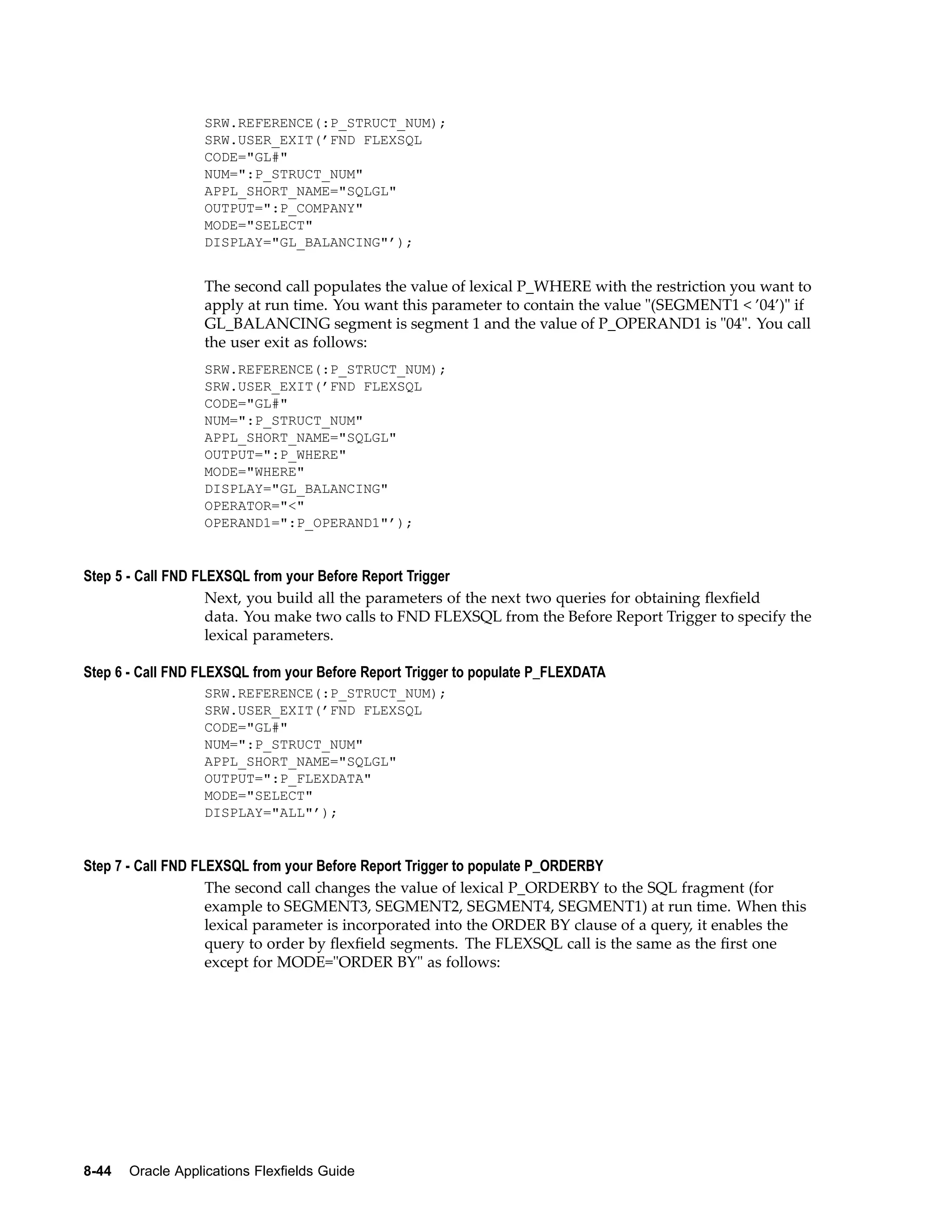 SRW.REFERENCE(:P_STRUCT_NUM);
SRW.USER_EXIT(’FND FLEXSQL
CODE="GL#"
NUM=":P_STRUCT_NUM"
APPL_SHORT_NAME="SQLGL"
OUTPUT=":P_COMPANY"
MODE="SELECT"
DISPLAY="GL_BALANCING"’);
The second call populates the value of lexical P_WHERE with the restriction you want to
apply at run time. You want this parameter to contain the value "(SEGMENT1 < ’04’)" if
GL_BALANCING segment is segment 1 and the value of P_OPERAND1 is "04". You call
the user exit as follows:
SRW.REFERENCE(:P_STRUCT_NUM);
SRW.USER_EXIT(’FND FLEXSQL
CODE="GL#"
NUM=":P_STRUCT_NUM"
APPL_SHORT_NAME="SQLGL"
OUTPUT=":P_WHERE"
MODE="WHERE"
DISPLAY="GL_BALANCING"
OPERATOR="<"
OPERAND1=":P_OPERAND1"’);
Step 5 - Call FND FLEXSQL from your Before Report Trigger
Next, you build all the parameters of the next two queries for obtaining ﬂexﬁeld
data. You make two calls to FND FLEXSQL from the Before Report Trigger to specify the
lexical parameters.
Step 6 - Call FND FLEXSQL from your Before Report Trigger to populate P_FLEXDATA
SRW.REFERENCE(:P_STRUCT_NUM);
SRW.USER_EXIT(’FND FLEXSQL
CODE="GL#"
NUM=":P_STRUCT_NUM"
APPL_SHORT_NAME="SQLGL"
OUTPUT=":P_FLEXDATA"
MODE="SELECT"
DISPLAY="ALL"’);
Step 7 - Call FND FLEXSQL from your Before Report Trigger to populate P_ORDERBY
The second call changes the value of lexical P_ORDERBY to the SQL fragment (for
example to SEGMENT3, SEGMENT2, SEGMENT4, SEGMENT1) at run time. When this
lexical parameter is incorporated into the ORDER BY clause of a query, it enables the
query to order by ﬂexﬁeld segments. The FLEXSQL call is the same as the ﬁrst one
except for MODE="ORDER BY" as follows:
8-44 Oracle Applications Flexelds Guide
 