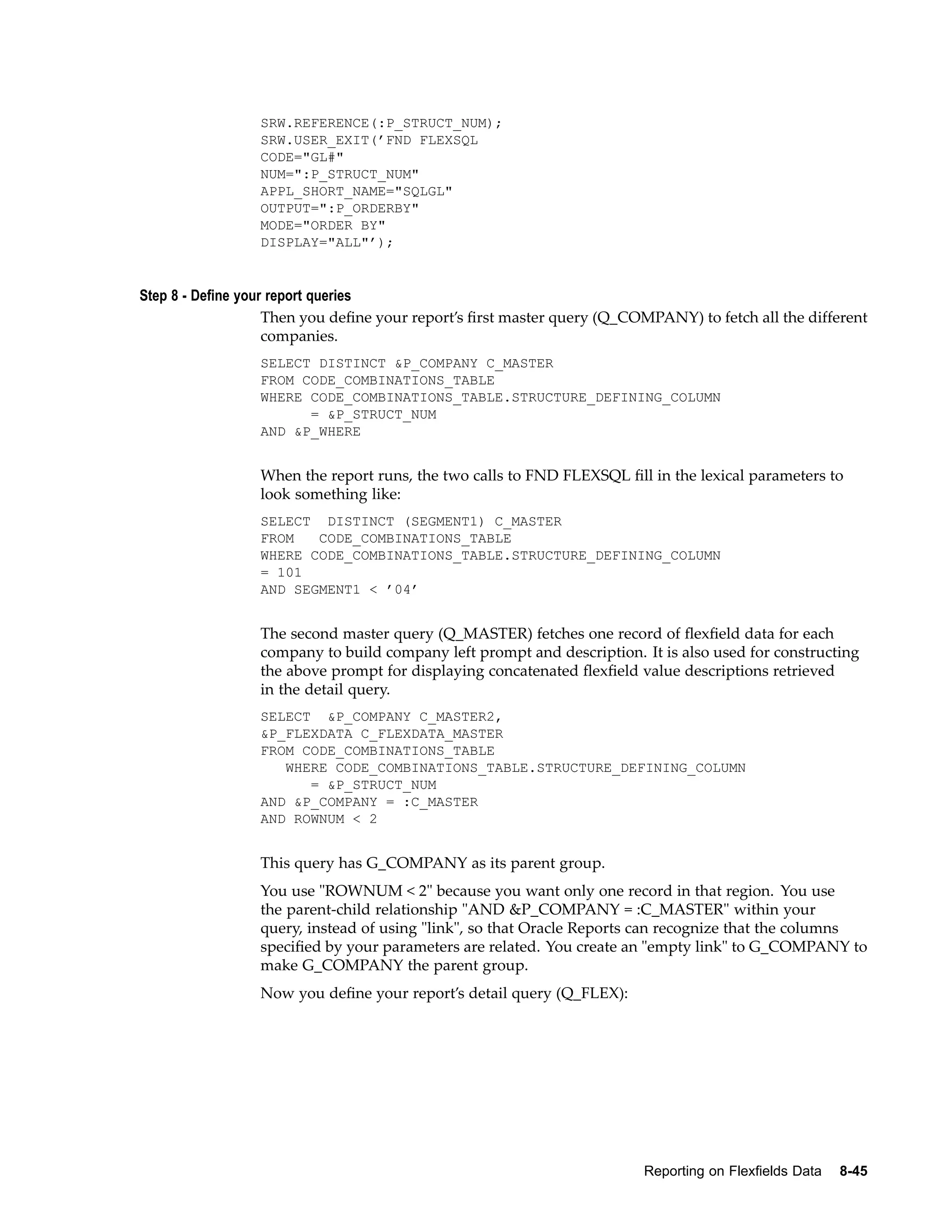 SRW.REFERENCE(:P_STRUCT_NUM);
SRW.USER_EXIT(’FND FLEXSQL
CODE="GL#"
NUM=":P_STRUCT_NUM"
APPL_SHORT_NAME="SQLGL"
OUTPUT=":P_ORDERBY"
MODE="ORDER BY"
DISPLAY="ALL"’);
Step 8 - Dene your report queries
Then you deﬁne your report’s ﬁrst master query (Q_COMPANY) to fetch all the different
companies.
SELECT DISTINCT &P_COMPANY C_MASTER
FROM CODE_COMBINATIONS_TABLE
WHERE CODE_COMBINATIONS_TABLE.STRUCTURE_DEFINING_COLUMN
= &P_STRUCT_NUM
AND &P_WHERE
When the report runs, the two calls to FND FLEXSQL ﬁll in the lexical parameters to
look something like:
SELECT DISTINCT (SEGMENT1) C_MASTER
FROM CODE_COMBINATIONS_TABLE
WHERE CODE_COMBINATIONS_TABLE.STRUCTURE_DEFINING_COLUMN
= 101
AND SEGMENT1 < ’04’
The second master query (Q_MASTER) fetches one record of ﬂexﬁeld data for each
company to build company left prompt and description. It is also used for constructing
the above prompt for displaying concatenated ﬂexﬁeld value descriptions retrieved
in the detail query.
SELECT &P_COMPANY C_MASTER2,
&P_FLEXDATA C_FLEXDATA_MASTER
FROM CODE_COMBINATIONS_TABLE
WHERE CODE_COMBINATIONS_TABLE.STRUCTURE_DEFINING_COLUMN
= &P_STRUCT_NUM
AND &P_COMPANY = :C_MASTER
AND ROWNUM < 2
This query has G_COMPANY as its parent group.
You use "ROWNUM < 2" because you want only one record in that region. You use
the parent-child relationship "AND &P_COMPANY = :C_MASTER" within your
query, instead of using "link", so that Oracle Reports can recognize that the columns
speciﬁed by your parameters are related. You create an "empty link" to G_COMPANY to
make G_COMPANY the parent group.
Now you deﬁne your report’s detail query (Q_FLEX):
Reporting on Flexelds Data 8-45
 