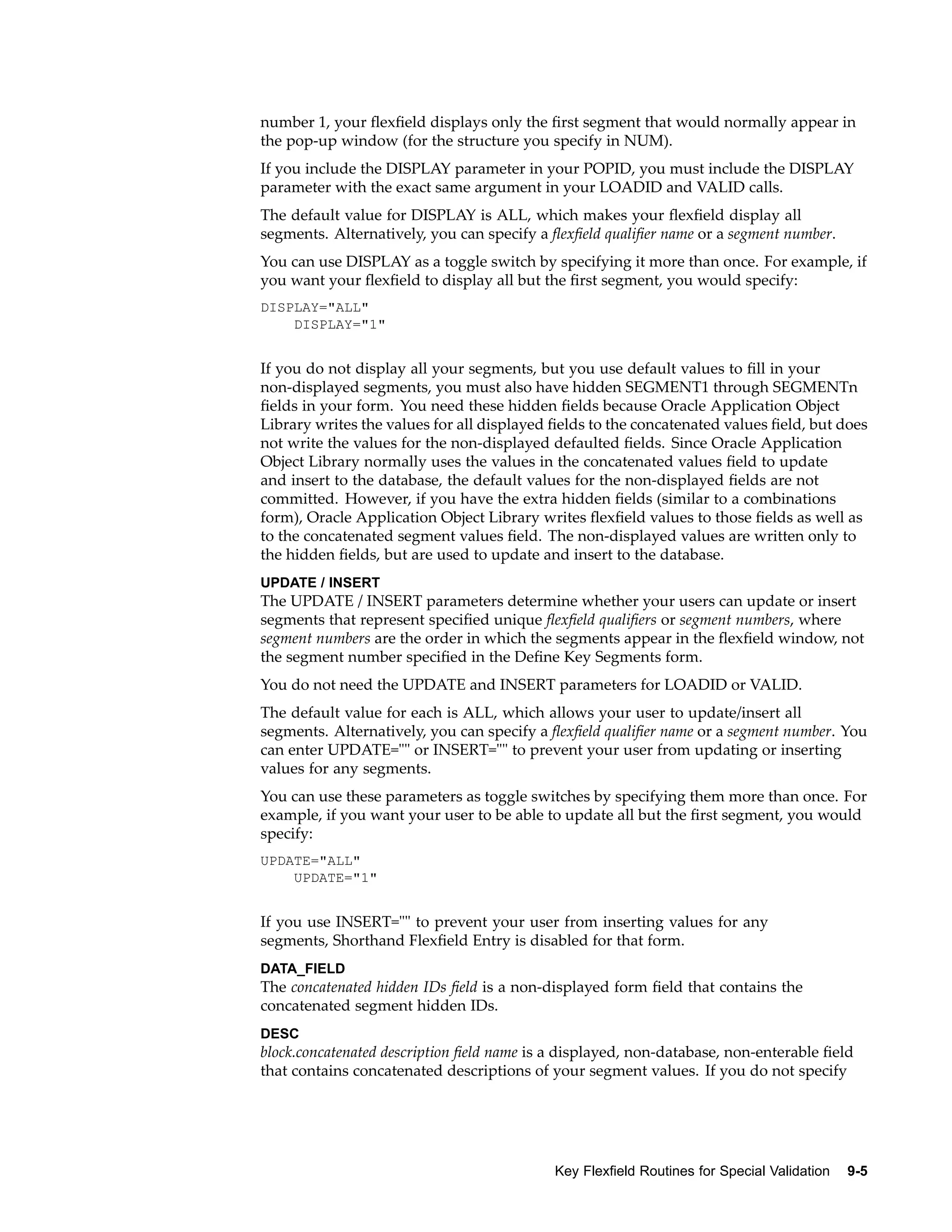 number 1, your ﬂexﬁeld displays only the ﬁrst segment that would normally appear in
the pop-up window (for the structure you specify in NUM).
If you include the DISPLAY parameter in your POPID, you must include the DISPLAY
parameter with the exact same argument in your LOADID and VALID calls.
The default value for DISPLAY is ALL, which makes your ﬂexﬁeld display all
segments. Alternatively, you can specify a ﬂexﬁeld qualiﬁer name or a segment number.
You can use DISPLAY as a toggle switch by specifying it more than once. For example, if
you want your ﬂexﬁeld to display all but the ﬁrst segment, you would specify:
DISPLAY="ALL"
DISPLAY="1"
If you do not display all your segments, but you use default values to ﬁll in your
non-displayed segments, you must also have hidden SEGMENT1 through SEGMENTn
ﬁelds in your form. You need these hidden ﬁelds because Oracle Application Object
Library writes the values for all displayed ﬁelds to the concatenated values ﬁeld, but does
not write the values for the non-displayed defaulted ﬁelds. Since Oracle Application
Object Library normally uses the values in the concatenated values ﬁeld to update
and insert to the database, the default values for the non-displayed ﬁelds are not
committed. However, if you have the extra hidden ﬁelds (similar to a combinations
form), Oracle Application Object Library writes ﬂexﬁeld values to those ﬁelds as well as
to the concatenated segment values ﬁeld. The non-displayed values are written only to
the hidden ﬁelds, but are used to update and insert to the database.
UPDATE / INSERT
The UPDATE / INSERT parameters determine whether your users can update or insert
segments that represent speciﬁed unique ﬂexﬁeld qualiﬁers or segment numbers, where
segment numbers are the order in which the segments appear in the ﬂexﬁeld window, not
the segment number speciﬁed in the Deﬁne Key Segments form.
You do not need the UPDATE and INSERT parameters for LOADID or VALID.
The default value for each is ALL, which allows your user to update/insert all
segments. Alternatively, you can specify a ﬂexﬁeld qualiﬁer name or a segment number. You
can enter UPDATE="" or INSERT="" to prevent your user from updating or inserting
values for any segments.
You can use these parameters as toggle switches by specifying them more than once. For
example, if you want your user to be able to update all but the ﬁrst segment, you would
specify:
UPDATE="ALL"
UPDATE="1"
If you use INSERT="" to prevent your user from inserting values for any
segments, Shorthand Flexﬁeld Entry is disabled for that form.
DATA_FIELD
The concatenated hidden IDs ﬁeld is a non-displayed form ﬁeld that contains the
concatenated segment hidden IDs.
DESC
block.concatenated description ﬁeld name is a displayed, non-database, non-enterable ﬁeld
that contains concatenated descriptions of your segment values. If you do not specify
Key Flexeld Routines for Special Validation 9-5
 