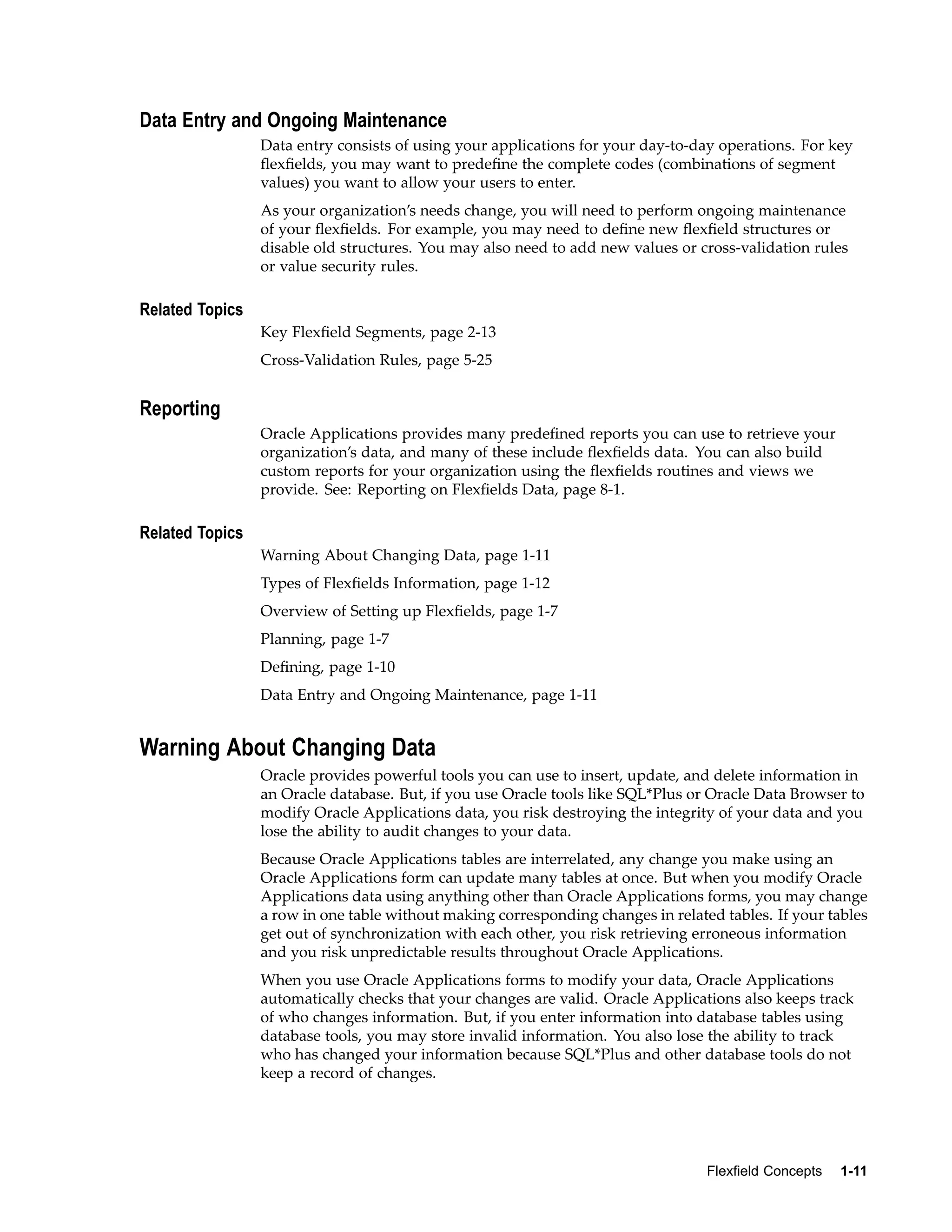 Data Entry and Ongoing Maintenance
Data entry consists of using your applications for your day-to-day operations. For key
ﬂexﬁelds, you may want to predeﬁne the complete codes (combinations of segment
values) you want to allow your users to enter.
As your organization’s needs change, you will need to perform ongoing maintenance
of your ﬂexﬁelds. For example, you may need to deﬁne new ﬂexﬁeld structures or
disable old structures. You may also need to add new values or cross-validation rules
or value security rules.
Related Topics
Key Flexﬁeld Segments, page 2-13
Cross-Validation Rules, page 5-25
Reporting
Oracle Applications provides many predeﬁned reports you can use to retrieve your
organization’s data, and many of these include ﬂexﬁelds data. You can also build
custom reports for your organization using the ﬂexﬁelds routines and views we
provide. See: Reporting on Flexﬁelds Data, page 8-1.
Related Topics
Warning About Changing Data, page 1-11
Types of Flexﬁelds Information, page 1-12
Overview of Setting up Flexﬁelds, page 1-7
Planning, page 1-7
Deﬁning, page 1-10
Data Entry and Ongoing Maintenance, page 1-11
Warning About Changing Data
Oracle provides powerful tools you can use to insert, update, and delete information in
an Oracle database. But, if you use Oracle tools like SQL*Plus or Oracle Data Browser to
modify Oracle Applications data, you risk destroying the integrity of your data and you
lose the ability to audit changes to your data.
Because Oracle Applications tables are interrelated, any change you make using an
Oracle Applications form can update many tables at once. But when you modify Oracle
Applications data using anything other than Oracle Applications forms, you may change
a row in one table without making corresponding changes in related tables. If your tables
get out of synchronization with each other, you risk retrieving erroneous information
and you risk unpredictable results throughout Oracle Applications.
When you use Oracle Applications forms to modify your data, Oracle Applications
automatically checks that your changes are valid. Oracle Applications also keeps track
of who changes information. But, if you enter information into database tables using
database tools, you may store invalid information. You also lose the ability to track
who has changed your information because SQL*Plus and other database tools do not
keep a record of changes.
Flexeld Concepts 1-11
 