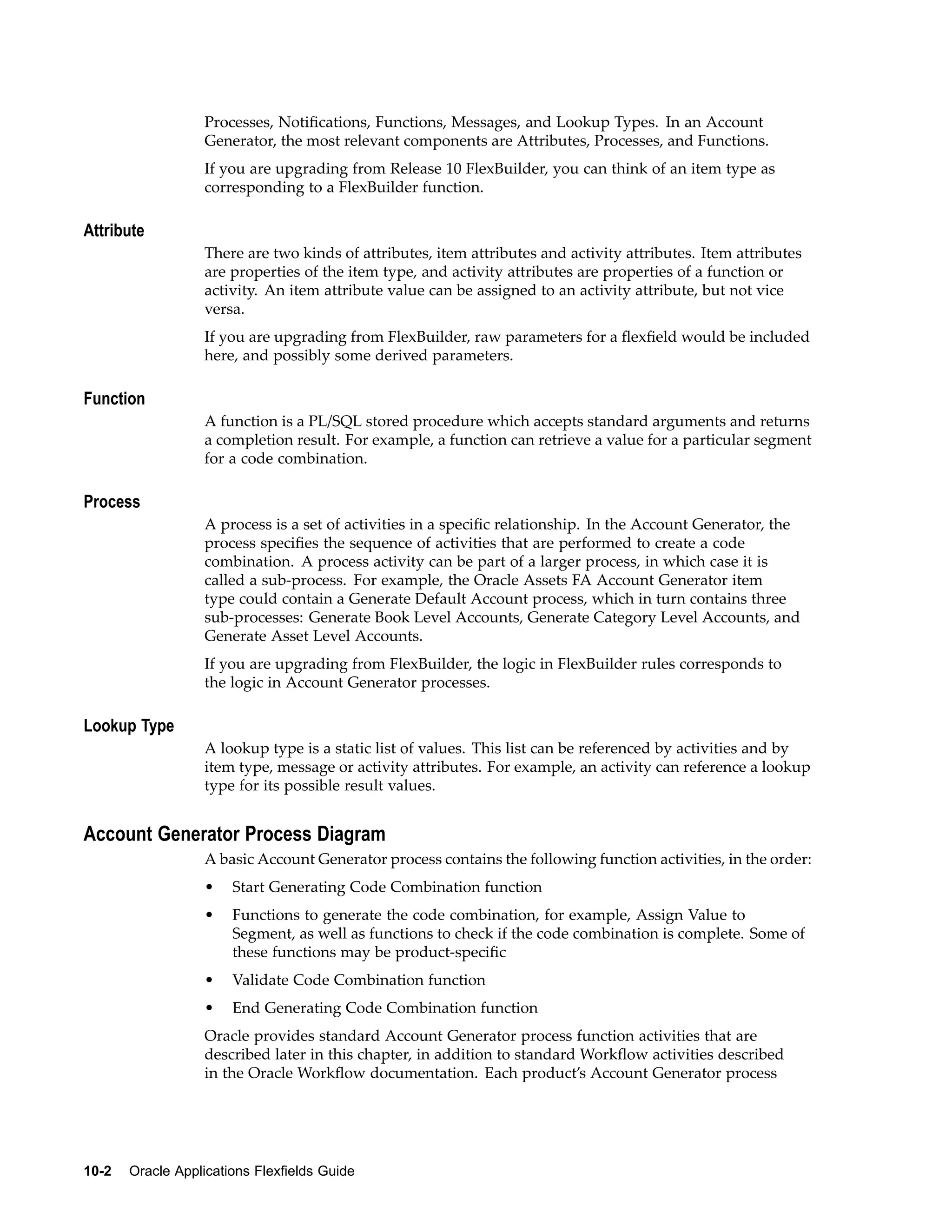 Processes, Notiﬁcations, Functions, Messages, and Lookup Types. In an Account
Generator, the most relevant components are Attributes, Processes, and Functions.
If you are upgrading from Release 10 FlexBuilder, you can think of an item type as
corresponding to a FlexBuilder function.
Attribute
There are two kinds of attributes, item attributes and activity attributes. Item attributes
are properties of the item type, and activity attributes are properties of a function or
activity. An item attribute value can be assigned to an activity attribute, but not vice
versa.
If you are upgrading from FlexBuilder, raw parameters for a ﬂexﬁeld would be included
here, and possibly some derived parameters.
Function
A function is a PL/SQL stored procedure which accepts standard arguments and returns
a completion result. For example, a function can retrieve a value for a particular segment
for a code combination.
Process
A process is a set of activities in a speciﬁc relationship. In the Account Generator, the
process speciﬁes the sequence of activities that are performed to create a code
combination. A process activity can be part of a larger process, in which case it is
called a sub-process. For example, the Oracle Assets FA Account Generator item
type could contain a Generate Default Account process, which in turn contains three
sub-processes: Generate Book Level Accounts, Generate Category Level Accounts, and
Generate Asset Level Accounts.
If you are upgrading from FlexBuilder, the logic in FlexBuilder rules corresponds to
the logic in Account Generator processes.
Lookup Type
A lookup type is a static list of values. This list can be referenced by activities and by
item type, message or activity attributes. For example, an activity can reference a lookup
type for its possible result values.
Account Generator Process Diagram
A basic Account Generator process contains the following function activities, in the order:
• Start Generating Code Combination function
• Functions to generate the code combination, for example, Assign Value to
Segment, as well as functions to check if the code combination is complete. Some of
these functions may be product-speciﬁc
• Validate Code Combination function
• End Generating Code Combination function
Oracle provides standard Account Generator process function activities that are
described later in this chapter, in addition to standard Workﬂow activities described
in the Oracle Workﬂow documentation. Each product’s Account Generator process
10-2 Oracle Applications Flexelds Guide
 