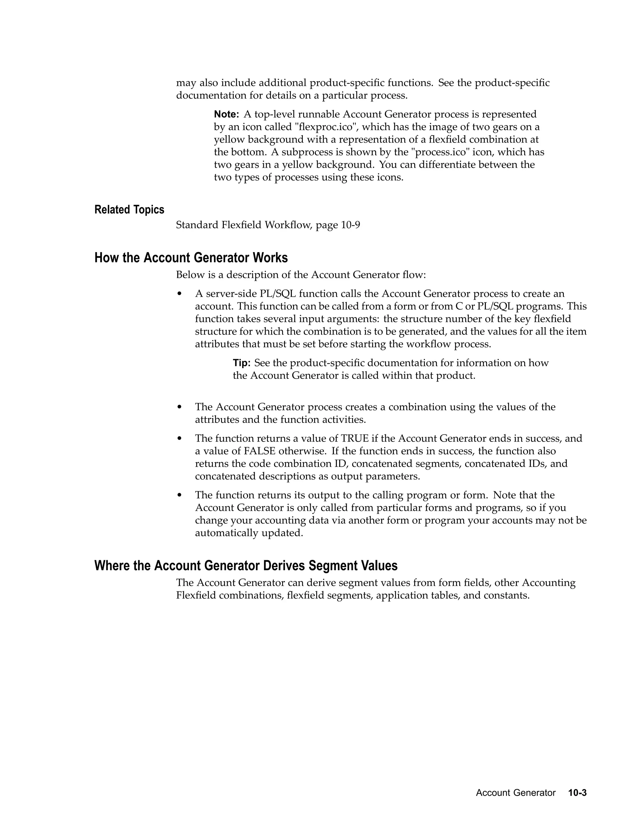 may also include additional product-speciﬁc functions. See the product-speciﬁc
documentation for details on a particular process.
Note: A top-level runnable Account Generator process is represented
by an icon called "ﬂexproc.ico", which has the image of two gears on a
yellow background with a representation of a ﬂexﬁeld combination at
the bottom. A subprocess is shown by the "process.ico" icon, which has
two gears in a yellow background. You can differentiate between the
two types of processes using these icons.
Related Topics
Standard Flexﬁeld Workﬂow, page 10-9
How the Account Generator Works
Below is a description of the Account Generator ﬂow:
• A server-side PL/SQL function calls the Account Generator process to create an
account. This function can be called from a form or from C or PL/SQL programs. This
function takes several input arguments: the structure number of the key ﬂexﬁeld
structure for which the combination is to be generated, and the values for all the item
attributes that must be set before starting the workﬂow process.
Tip: See the product-speciﬁc documentation for information on how
the Account Generator is called within that product.
• The Account Generator process creates a combination using the values of the
attributes and the function activities.
• The function returns a value of TRUE if the Account Generator ends in success, and
a value of FALSE otherwise. If the function ends in success, the function also
returns the code combination ID, concatenated segments, concatenated IDs, and
concatenated descriptions as output parameters.
• The function returns its output to the calling program or form. Note that the
Account Generator is only called from particular forms and programs, so if you
change your accounting data via another form or program your accounts may not be
automatically updated.
Where the Account Generator Derives Segment Values
The Account Generator can derive segment values from form ﬁelds, other Accounting
Flexﬁeld combinations, ﬂexﬁeld segments, application tables, and constants.
Account Generator 10-3
 