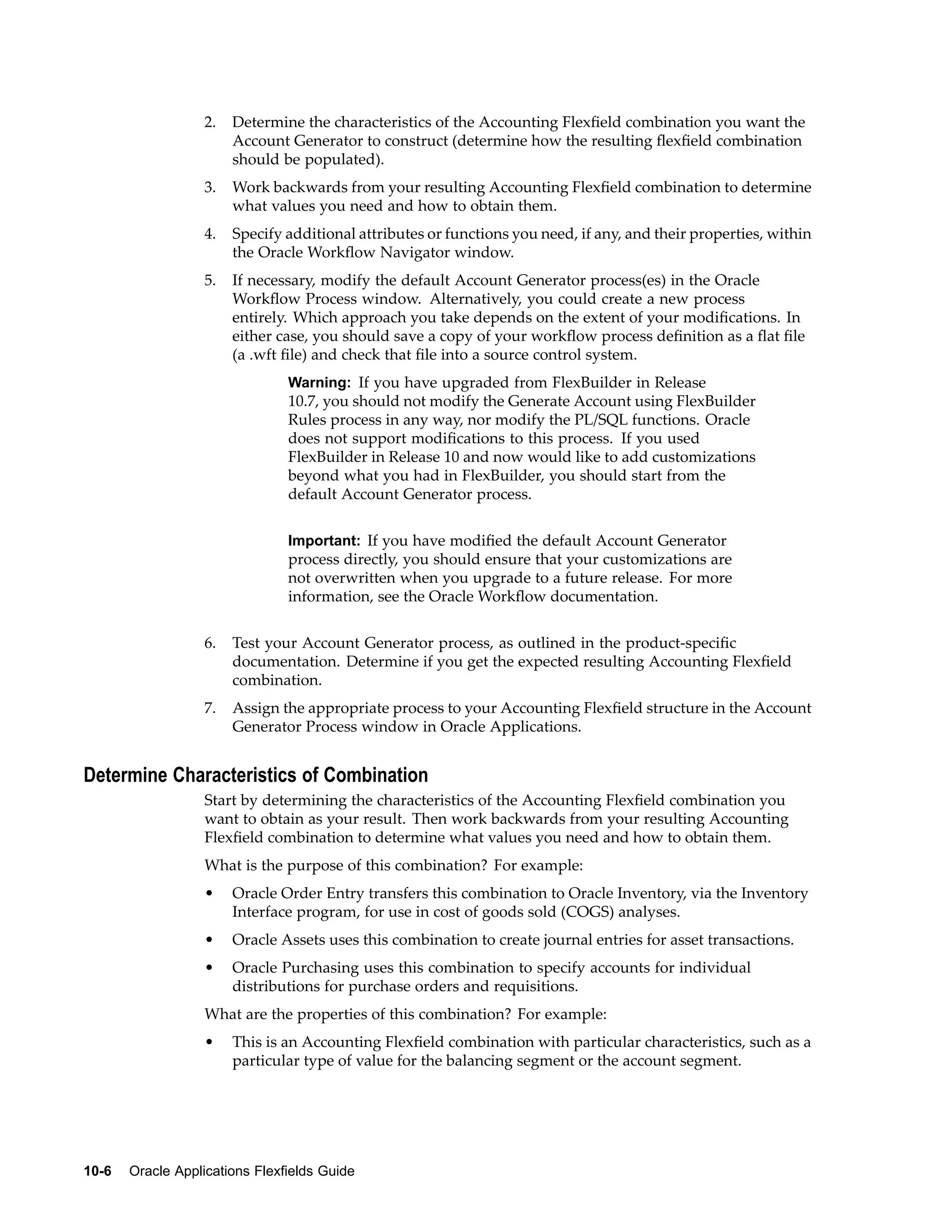 2. Determine the characteristics of the Accounting Flexﬁeld combination you want the
Account Generator to construct (determine how the resulting ﬂexﬁeld combination
should be populated).
3. Work backwards from your resulting Accounting Flexﬁeld combination to determine
what values you need and how to obtain them.
4. Specify additional attributes or functions you need, if any, and their properties, within
the Oracle Workﬂow Navigator window.
5. If necessary, modify the default Account Generator process(es) in the Oracle
Workﬂow Process window. Alternatively, you could create a new process
entirely. Which approach you take depends on the extent of your modiﬁcations. In
either case, you should save a copy of your workﬂow process deﬁnition as a ﬂat ﬁle
(a .wft ﬁle) and check that ﬁle into a source control system.
Warning: If you have upgraded from FlexBuilder in Release
10.7, you should not modify the Generate Account using FlexBuilder
Rules process in any way, nor modify the PL/SQL functions. Oracle
does not support modiﬁcations to this process. If you used
FlexBuilder in Release 10 and now would like to add customizations
beyond what you had in FlexBuilder, you should start from the
default Account Generator process.
Important: If you have modiﬁed the default Account Generator
process directly, you should ensure that your customizations are
not overwritten when you upgrade to a future release. For more
information, see the Oracle Workﬂow documentation.
6. Test your Account Generator process, as outlined in the product-speciﬁc
documentation. Determine if you get the expected resulting Accounting Flexﬁeld
combination.
7. Assign the appropriate process to your Accounting Flexﬁeld structure in the Account
Generator Process window in Oracle Applications.
Determine Characteristics of Combination
Start by determining the characteristics of the Accounting Flexﬁeld combination you
want to obtain as your result. Then work backwards from your resulting Accounting
Flexﬁeld combination to determine what values you need and how to obtain them.
What is the purpose of this combination? For example:
• Oracle Order Entry transfers this combination to Oracle Inventory, via the Inventory
Interface program, for use in cost of goods sold (COGS) analyses.
• Oracle Assets uses this combination to create journal entries for asset transactions.
• Oracle Purchasing uses this combination to specify accounts for individual
distributions for purchase orders and requisitions.
What are the properties of this combination? For example:
• This is an Accounting Flexﬁeld combination with particular characteristics, such as a
particular type of value for the balancing segment or the account segment.
10-6 Oracle Applications Flexelds Guide
 