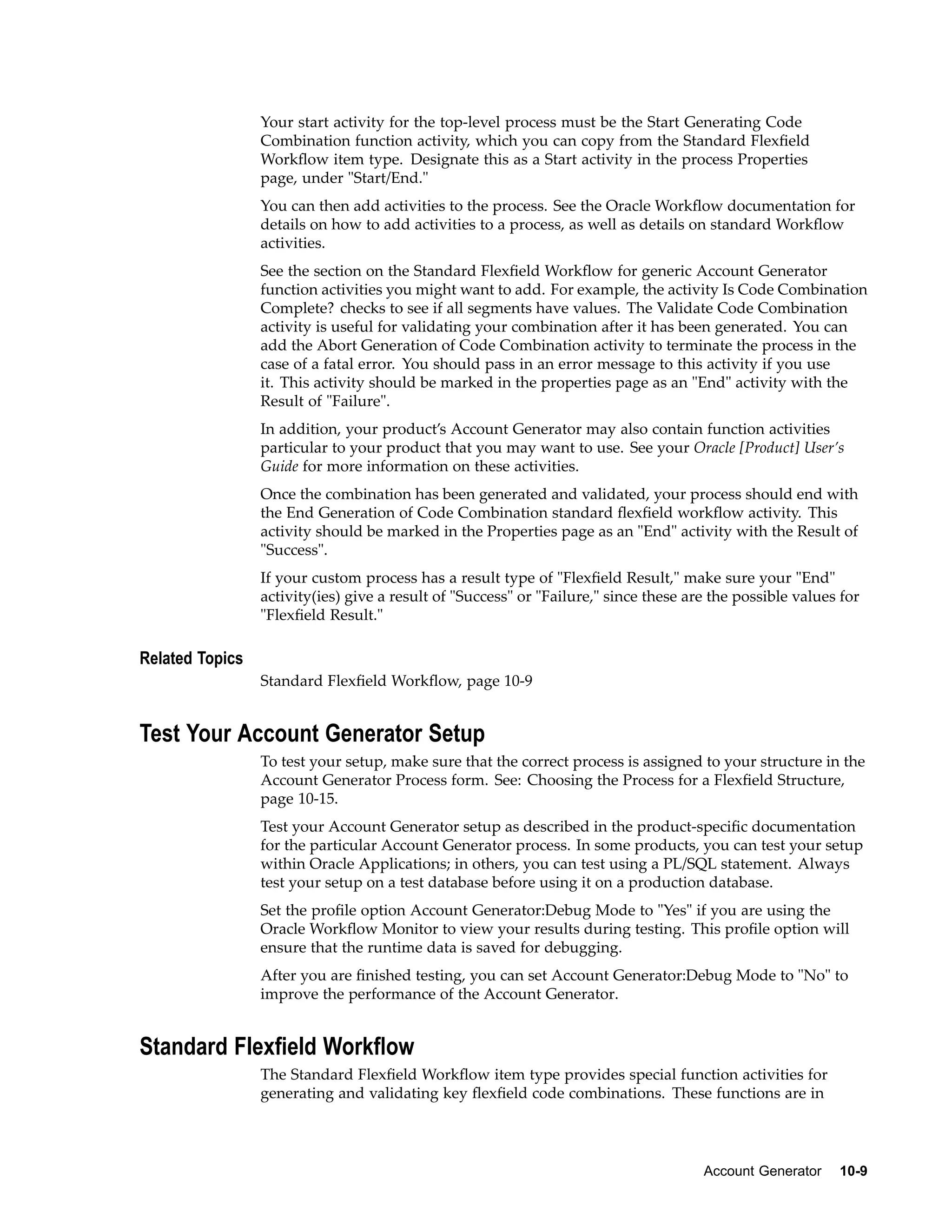 Your start activity for the top-level process must be the Start Generating Code
Combination function activity, which you can copy from the Standard Flexﬁeld
Workﬂow item type. Designate this as a Start activity in the process Properties
page, under "Start/End."
You can then add activities to the process. See the Oracle Workﬂow documentation for
details on how to add activities to a process, as well as details on standard Workﬂow
activities.
See the section on the Standard Flexﬁeld Workﬂow for generic Account Generator
function activities you might want to add. For example, the activity Is Code Combination
Complete? checks to see if all segments have values. The Validate Code Combination
activity is useful for validating your combination after it has been generated. You can
add the Abort Generation of Code Combination activity to terminate the process in the
case of a fatal error. You should pass in an error message to this activity if you use
it. This activity should be marked in the properties page as an "End" activity with the
Result of "Failure".
In addition, your product’s Account Generator may also contain function activities
particular to your product that you may want to use. See your Oracle [Product] User’s
Guide for more information on these activities.
Once the combination has been generated and validated, your process should end with
the End Generation of Code Combination standard ﬂexﬁeld workﬂow activity. This
activity should be marked in the Properties page as an "End" activity with the Result of
"Success".
If your custom process has a result type of "Flexﬁeld Result," make sure your "End"
activity(ies) give a result of "Success" or "Failure," since these are the possible values for
"Flexﬁeld Result."
Related Topics
Standard Flexﬁeld Workﬂow, page 10-9
Test Your Account Generator Setup
To test your setup, make sure that the correct process is assigned to your structure in the
Account Generator Process form. See: Choosing the Process for a Flexﬁeld Structure,
page 10-15.
Test your Account Generator setup as described in the product-speciﬁc documentation
for the particular Account Generator process. In some products, you can test your setup
within Oracle Applications; in others, you can test using a PL/SQL statement. Always
test your setup on a test database before using it on a production database.
Set the proﬁle option Account Generator:Debug Mode to "Yes" if you are using the
Oracle Workﬂow Monitor to view your results during testing. This proﬁle option will
ensure that the runtime data is saved for debugging.
After you are ﬁnished testing, you can set Account Generator:Debug Mode to "No" to
improve the performance of the Account Generator.
Standard Flexeld Workow
The Standard Flexﬁeld Workﬂow item type provides special function activities for
generating and validating key ﬂexﬁeld code combinations. These functions are in
Account Generator 10-9
 