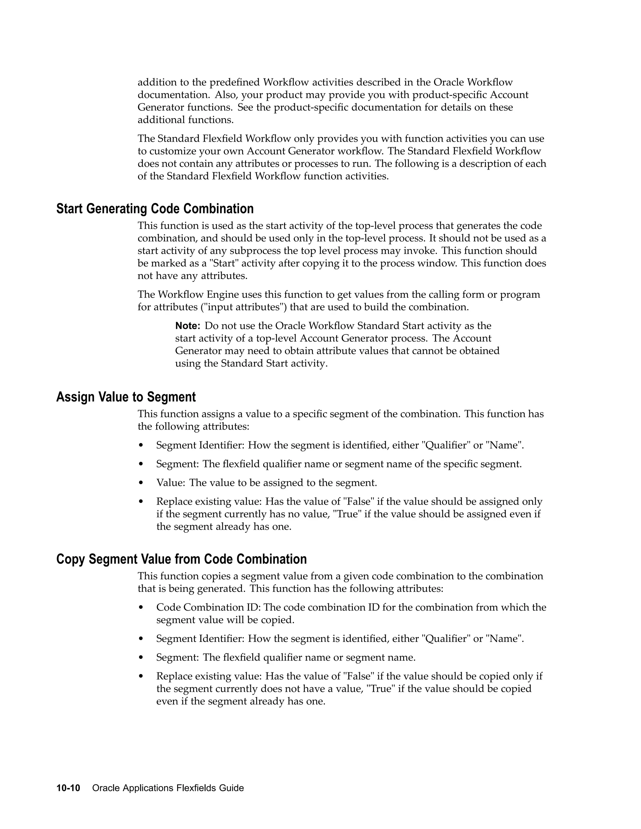 addition to the predeﬁned Workﬂow activities described in the Oracle Workﬂow
documentation. Also, your product may provide you with product-speciﬁc Account
Generator functions. See the product-speciﬁc documentation for details on these
additional functions.
The Standard Flexﬁeld Workﬂow only provides you with function activities you can use
to customize your own Account Generator workﬂow. The Standard Flexﬁeld Workﬂow
does not contain any attributes or processes to run. The following is a description of each
of the Standard Flexﬁeld Workﬂow function activities.
Start Generating Code Combination
This function is used as the start activity of the top-level process that generates the code
combination, and should be used only in the top-level process. It should not be used as a
start activity of any subprocess the top level process may invoke. This function should
be marked as a "Start" activity after copying it to the process window. This function does
not have any attributes.
The Workﬂow Engine uses this function to get values from the calling form or program
for attributes ("input attributes") that are used to build the combination.
Note: Do not use the Oracle Workﬂow Standard Start activity as the
start activity of a top-level Account Generator process. The Account
Generator may need to obtain attribute values that cannot be obtained
using the Standard Start activity.
Assign Value to Segment
This function assigns a value to a speciﬁc segment of the combination. This function has
the following attributes:
• Segment Identiﬁer: How the segment is identiﬁed, either "Qualiﬁer" or "Name".
• Segment: The ﬂexﬁeld qualiﬁer name or segment name of the speciﬁc segment.
• Value: The value to be assigned to the segment.
• Replace existing value: Has the value of "False" if the value should be assigned only
if the segment currently has no value, "True" if the value should be assigned even if
the segment already has one.
Copy Segment Value from Code Combination
This function copies a segment value from a given code combination to the combination
that is being generated. This function has the following attributes:
• Code Combination ID: The code combination ID for the combination from which the
segment value will be copied.
• Segment Identiﬁer: How the segment is identiﬁed, either "Qualiﬁer" or "Name".
• Segment: The ﬂexﬁeld qualiﬁer name or segment name.
• Replace existing value: Has the value of "False" if the value should be copied only if
the segment currently does not have a value, "True" if the value should be copied
even if the segment already has one.
10-10 Oracle Applications Flexelds Guide
 